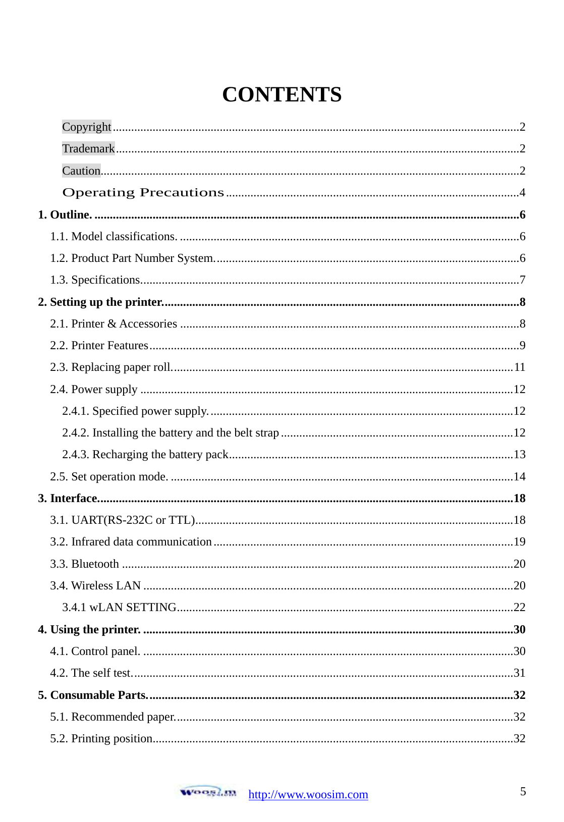  http://www.woosim.com 5CONTENTS Copyright ........................................................................................................................... ...... .... 2 Trademark .................................................................................................................................... 2 Caution......................................................................................................................................... 2 Operating Precautions ................................................................................................ 4 1. Outline. .................................................................................................................... ....... ...... ...... .... 6 1.1. Model classifications. ..................................................................................................... ...... .... 6 1.2. Product Part Number System. ................................................................................................... 6 1.3. Specifications. ........................................................................................................................... 7 2. Setting up the printer. ................................................................................................................ .... 8 2.1. Printer &amp; Accessories ............................................................................................................... 8 2.2. Printer Features ............................................................................................................. ...... ......  9 2.3. Replacing paper roll. ............................................................................................................... 11 2.4. Power supply .......................................................................................................................... 12 2.4.1. Specified power supply. ................................................................................................... 12 2.4.2. Installing the battery and the belt strap ............................................................................ 12 2.4.3. Recharging the battery pack ............................................................................................. 13 2.5. Set operation mode. ........................................................................................................ ........  14 3. Interface. ............................................................................................................................. ........ .. 18 3.1. UART(RS-232C or TTL) ........................................................................................................ 18 3.2. Infrared data communication .................................................................................................. 19 3.3. Bluetooth .................................................................................................................... ...... ......  20 3.4. Wireless LAN ....................................................................................................................... .. 20 3.4.1 wLAN SETTING ..............................................................................................................  22 4. Using the printer. ................................................................................................................... ......  30 4.1. Control panel. ................................................................................................................. ...... .. 30 4.2. The self test. ...................................................................................................................... ......  31 5. Consumable Parts. ....................................................................................................................... 32 5.1. Recommended paper. .............................................................................................................. 32 5.2. Printing position. .....................................................................................................................  32 