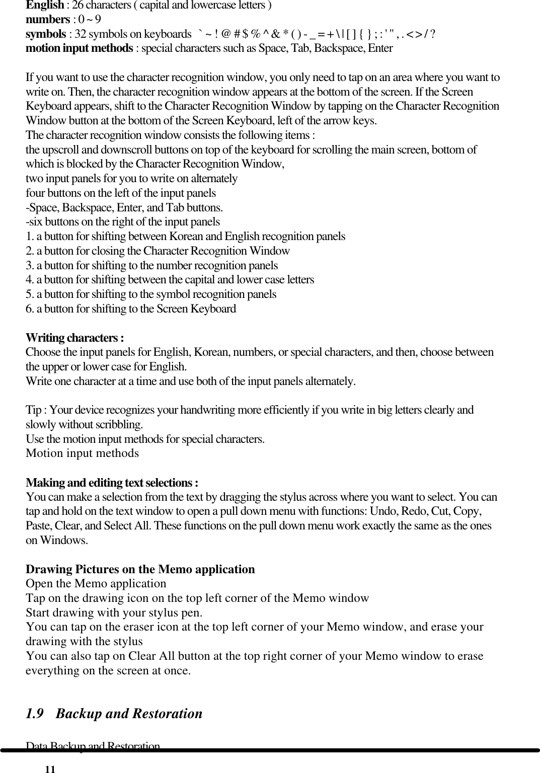  11 English : 26 characters ( capital and lowercase letters ) numbers : 0 ~ 9 symbols : 32 symbols on keyboards   ` ~ ! @ # $ % ^ &amp; * ( ) - _ = + \ | [ ] { } ; : &apos; &quot; , . &lt; &gt; / ? motion input methods : special characters such as Space, Tab, Backspace, Enter  If you want to use the character recognition window, you only need to tap on an area where you want to write on. Then, the character recognition window appears at the bottom of the screen. If the Screen Keyboard appears, shift to the Character Recognition Window by tapping on the Character Recognition Window button at the bottom of the Screen Keyboard, left of the arrow keys.  The character recognition window consists the following items : the upscroll and downscroll buttons on top of the keyboard for scrolling the main screen, bottom of which is blocked by the Character Recognition Window,  two input panels for you to write on alternately four buttons on the left of the input panels -Space, Backspace, Enter, and Tab buttons.  -six buttons on the right of the input panels 1. a button for shifting between Korean and English recognition panels 2. a button for closing the Character Recognition Window 3. a button for shifting to the number recognition panels 4. a button for shifting between the capital and lower case letters 5. a button for shifting to the symbol recognition panels 6. a button for shifting to the Screen Keyboard  Writing characters : Choose the input panels for English, Korean, numbers, or special characters, and then, choose between the upper or lower case for English. Write one character at a time and use both of the input panels alternately.  Tip : Your device recognizes your handwriting more efficiently if you write in big letters clearly and slowly without scribbling. Use the motion input methods for special characters. Motion input methods   Making and editing text selections : You can make a selection from the text by dragging the stylus across where you want to select. You can tap and hold on the text window to open a pull down menu with functions: Undo, Redo, Cut, Copy, Paste, Clear, and Select All. These functions on the pull down menu work exactly the same as the ones on Windows.   Drawing Pictures on the Memo application Open the Memo application Tap on the drawing icon on the top left corner of the Memo window Start drawing with your stylus pen. You can tap on the eraser icon at the top left corner of your Memo window, and erase your drawing with the stylus You can also tap on Clear All button at the top right corner of your Memo window to erase everything on the screen at once.  1.9 Backup and Restoration  Data Backup and Restoration 