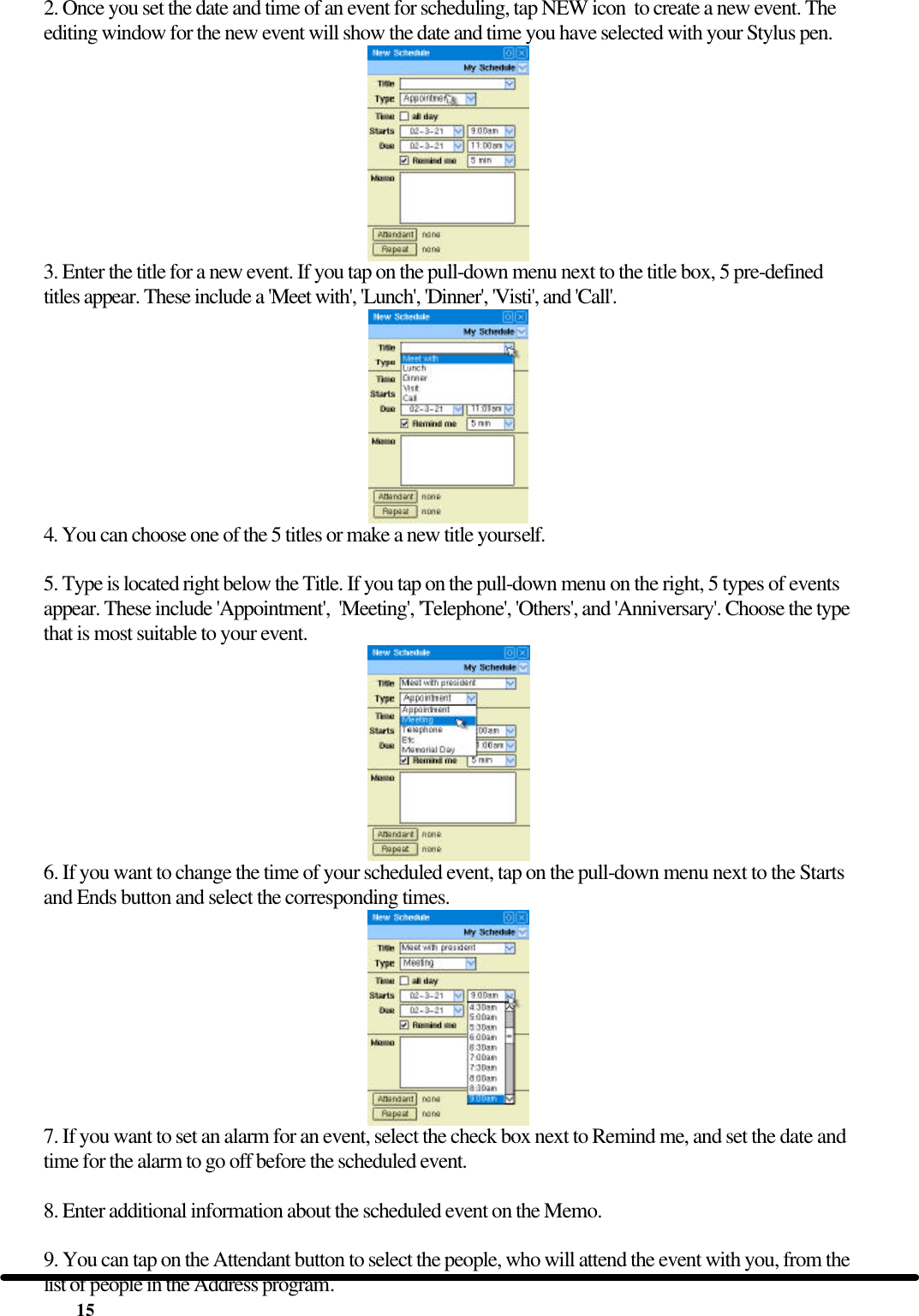  15 2. Once you set the date and time of an event for scheduling, tap NEW icon  to create a new event. The editing window for the new event will show the date and time you have selected with your Stylus pen.  3. Enter the title for a new event. If you tap on the pull-down menu next to the title box, 5 pre-defined titles appear. These include a &apos;Meet with&apos;, &apos;Lunch&apos;, &apos;Dinner&apos;, &apos;Visti&apos;, and &apos;Call&apos;.  4. You can choose one of the 5 titles or make a new title yourself.  5. Type is located right below the Title. If you tap on the pull-down menu on the right, 5 types of events appear. These include &apos;Appointment&apos;,  &apos;Meeting&apos;, &apos;Telephone&apos;, &apos;Others&apos;, and &apos;Anniversary&apos;. Choose the type that is most suitable to your event.  6. If you want to change the time of your scheduled event, tap on the pull-down menu next to the Starts and Ends button and select the corresponding times.  7. If you want to set an alarm for an event, select the check box next to Remind me, and set the date and time for the alarm to go off before the scheduled event.  8. Enter additional information about the scheduled event on the Memo.  9. You can tap on the Attendant button to select the people, who will attend the event with you, from the list of people in the Address program. 