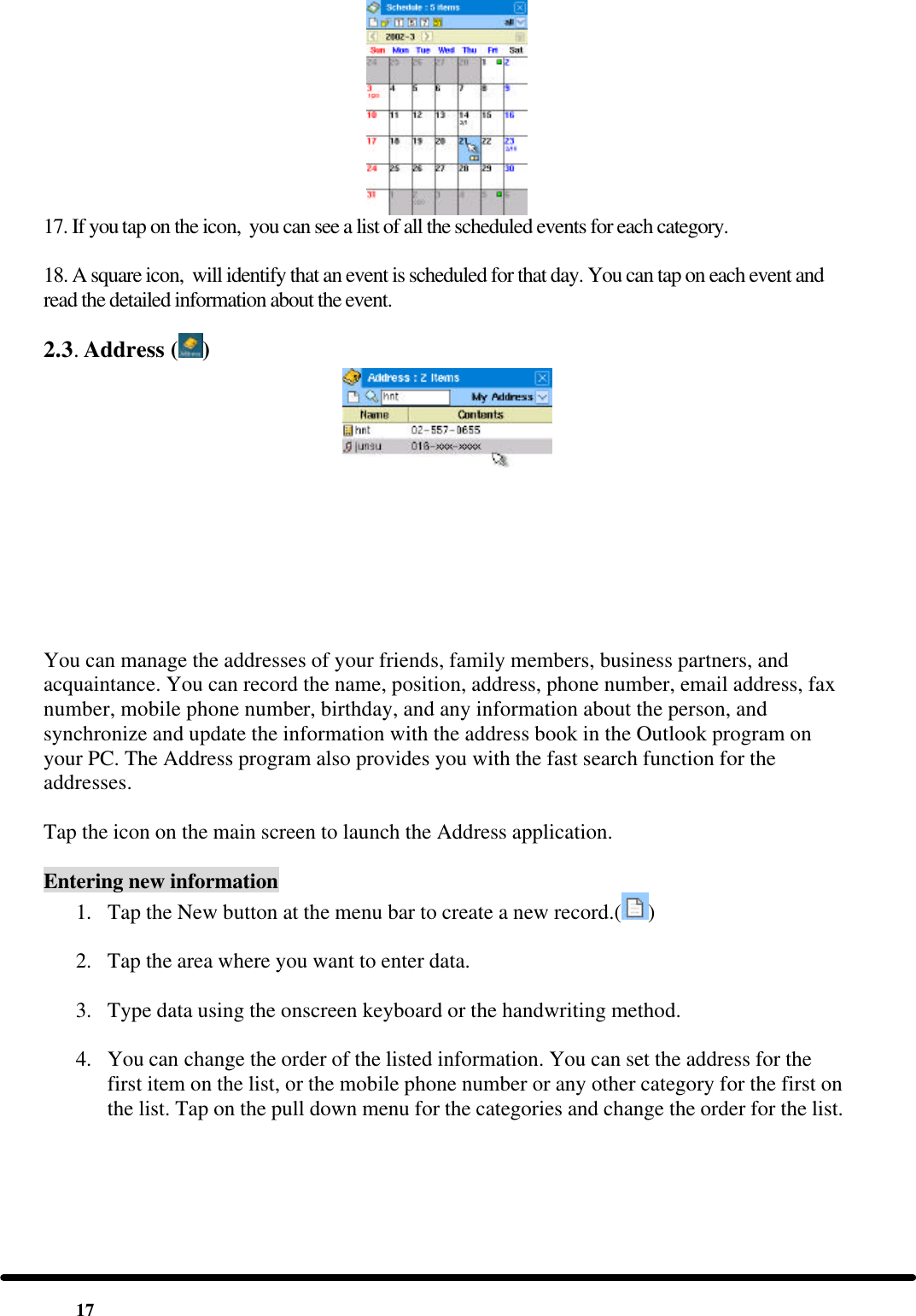 17  17. If you tap on the icon,  you can see a list of all the scheduled events for each category.  18. A square icon,  will identify that an event is scheduled for that day. You can tap on each event and read the detailed information about the event. 2.3. Address ( )  You can manage the addresses of your friends, family members, business partners, and acquaintance. You can record the name, position, address, phone number, email address, fax number, mobile phone number, birthday, and any information about the person, and synchronize and update the information with the address book in the Outlook program on your PC. The Address program also provides you with the fast search function for the addresses.  Tap the icon on the main screen to launch the Address application.  Entering new information 1. Tap the New button at the menu bar to create a new record.( )  2. Tap the area where you want to enter data.  3. Type data using the onscreen keyboard or the handwriting method.  4. You can change the order of the listed information. You can set the address for the first item on the list, or the mobile phone number or any other category for the first on the list. Tap on the pull down menu for the categories and change the order for the list.  