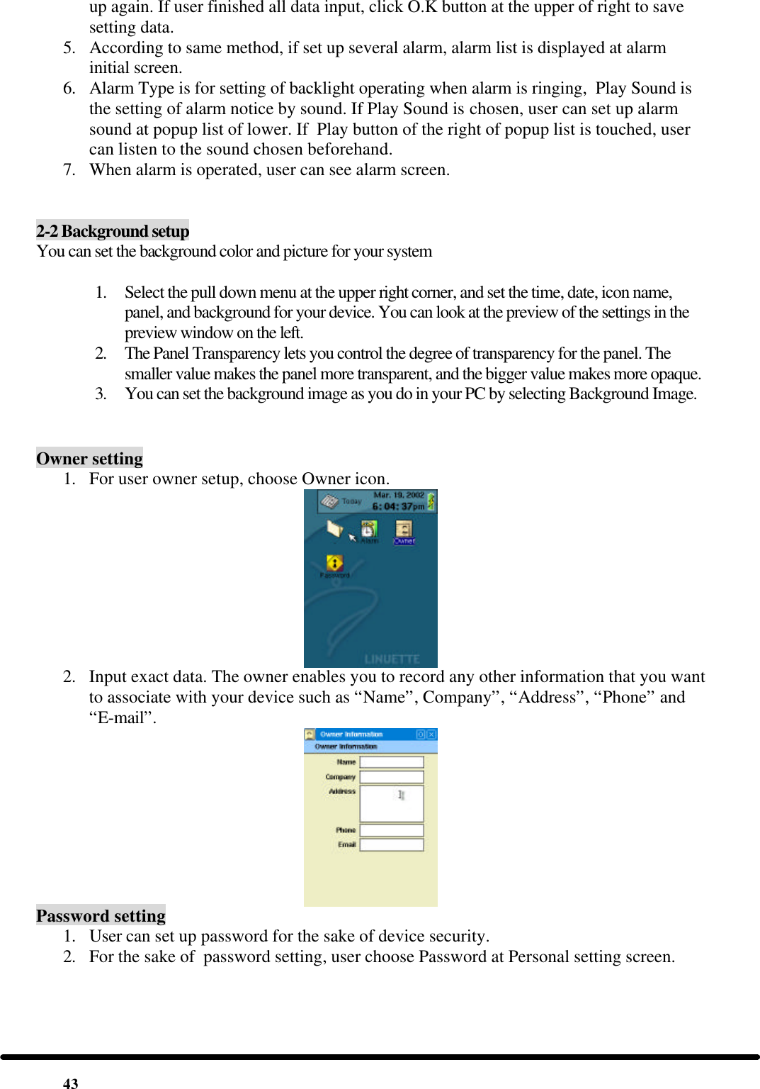  43 up again. If user finished all data input, click O.K button at the upper of right to save setting data. 5. According to same method, if set up several alarm, alarm list is displayed at alarm initial screen. 6. Alarm Type is for setting of backlight operating when alarm is ringing,  Play Sound is the setting of alarm notice by sound. If Play Sound is chosen, user can set up alarm sound at popup list of lower. If  Play button of the right of popup list is touched, user can listen to the sound chosen beforehand. 7. When alarm is operated, user can see alarm screen.   2-2 Background setup You can set the background color and picture for your system  1. Select the pull down menu at the upper right corner, and set the time, date, icon name, panel, and background for your device. You can look at the preview of the settings in the preview window on the left. 2. The Panel Transparency lets you control the degree of transparency for the panel. The smaller value makes the panel more transparent, and the bigger value makes more opaque. 3. You can set the background image as you do in your PC by selecting Background Image.  Owner setting 1. For user owner setup, choose Owner icon.  2. Input exact data. The owner enables you to record any other information that you want to associate with your device such as “Name”, Company”, “Address”, “Phone” and “E-mail”.   Password setting 1. User can set up password for the sake of device security. 2. For the sake of  password setting, user choose Password at Personal setting screen. 