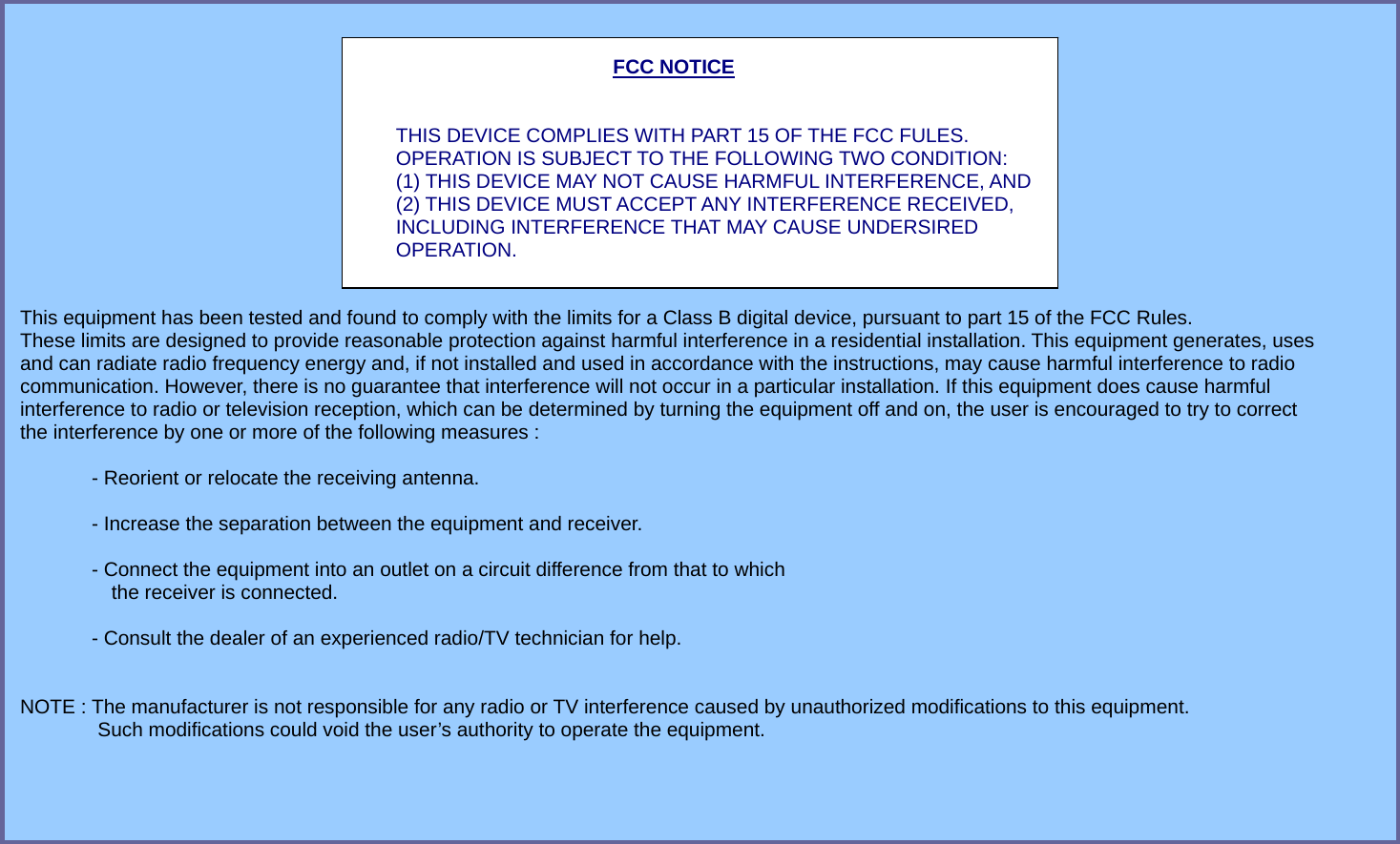 FCC NOTICE   THIS DEVICE COMPLIES WITH PART 15 OF THE FCC FULES. OPERATION IS SUBJECT TO THE FOLLOWING TWO CONDITION: (1) THIS DEVICE MAY NOT CAUSE HARMFUL INTERFERENCE, AND (2) THIS DEVICE MUST ACCEPT ANY INTERFERENCE RECEIVED,   INCLUDING INTERFERENCE THAT MAY CAUSE UNDERSIRED   OPERATION.    This equipment has been tested and found to comply with the limits for a Class B digital device, pursuant to part 15 of the FCC Rules.   These limits are designed to provide reasonable protection against harmful interference in a residential installation. This equipment generates, uses   and can radiate radio frequency energy and, if not installed and used in accordance with the instructions, may cause harmful interference to radio   communication. However, there is no guarantee that interference will not occur in a particular installation. If this equipment does cause harmful   interference to radio or television reception, which can be determined by turning the equipment off and on, the user is encouraged to try to correct   the interference by one or more of the following measures :    - Reorient or relocate the receiving antenna.    - Increase the separation between the equipment and receiver.    - Connect the equipment into an outlet on a circuit difference from that to which       the receiver is connected.    - Consult the dealer of an experienced radio/TV technician for help.     NOTE : The manufacturer is not responsible for any radio or TV interference caused by unauthorized modifications to this equipment.  Such modifications could void the user’s authority to operate the equipment.   