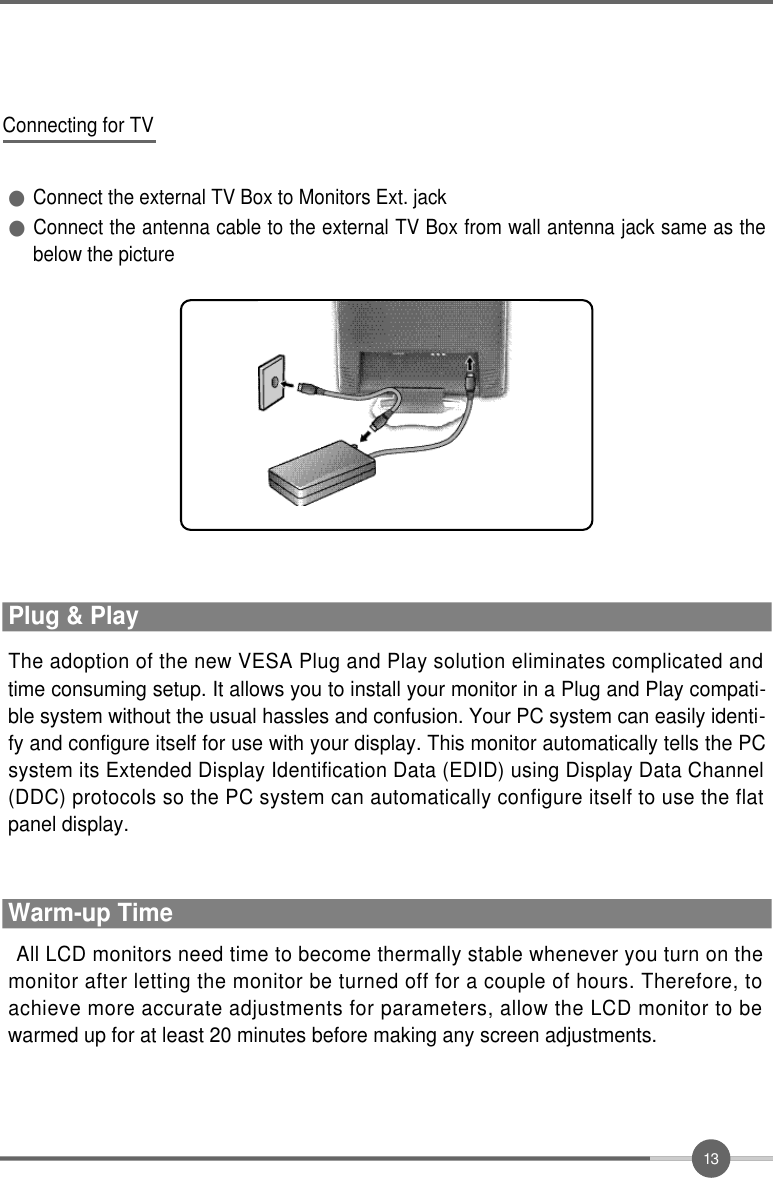 1 3All LCD monitors need time to become thermally stable whenever you turn on themonitor after letting the monitor be turned off for a couple of hours. Therefore, toachieve more accurate adjustments for parameters, allow the LCD monitor to bewarmed up for at least 20 minutes before making any screen adjustments.Warm-up TimeThe adoption of the new VESA Plug and Play solution eliminates complicated andtime consuming setup. It allows you to install your monitor in a Plug and Play compati-ble system without the usual hassles and confusion. Your PC system can easily identi-fy and configure itself for use with your display. This monitor automatically tells the PCsystem its Extended Display Identification Data (EDID) using Display Data Channel(DDC) protocols so the PC system can automatically configure itself to use the flatpanel display.Plug &amp; PlayConnecting for TV●Connect the external TV Box to Monitors Ext. jack●Connect the antenna cable to the external TV Box from wall antenna jack same as thebelow the picture