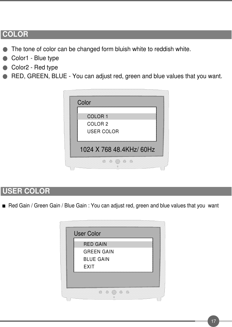 1 7COLOR●The tone of color can be changed form bluish white to reddish white.●Color1 - Blue type●Color2 - Red type●RED, GREEN, BLUE - You can adjust red, green and blue values that you want. Color1024 X 768 48.4KHz/ 60HzCOLOR 1COLOR 2USER COLORRed Gain / Green Gain / Blue Gain : You can adjust red, green and blue values that you  wantUser ColorRED GAINGREEN GAINBLUE GAINE X I TUSER COLOR