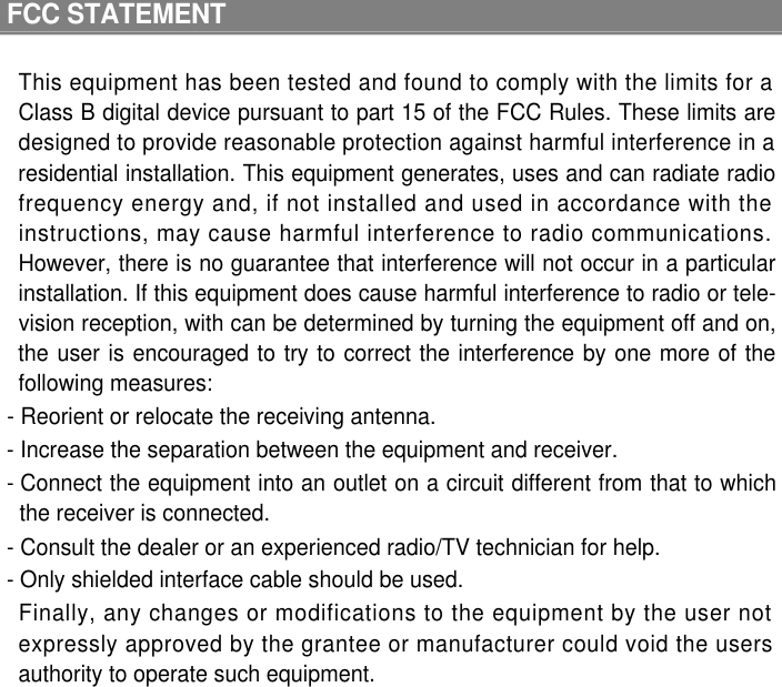 FCC STATEMENTThis equipment has been tested and found to comply with the limits for aClass B digital device pursuant to part 15 of the FCC Rules. These limits aredesigned to provide reasonable protection against harmful interference in aresidential installation. This equipment generates, uses and can radiate radiofrequency energy and, if not installed and used in accordance with theinstructions, may cause harmful interference to radio communications.However, there is no guarantee that interference will not occur in a particularinstallation. If this equipment does cause harmful interference to radio or tele-vision reception, with can be determined by turning the equipment off and on,the user is encouraged to try to correct the interference by one more of thefollowing measures: - Reorient or relocate the receiving antenna. - Increase the separation between the equipment and receiver. - Connect the equipment into an outlet on a circuit different from that to whichthe receiver is connected. - Consult the dealer or an experienced radio/TV technician for help. - Only shielded interface cable should be used.Finally, any changes or modifications to the equipment by the user notexpressly approved by the grantee or manufacturer could void the usersauthority to operate such equipment.