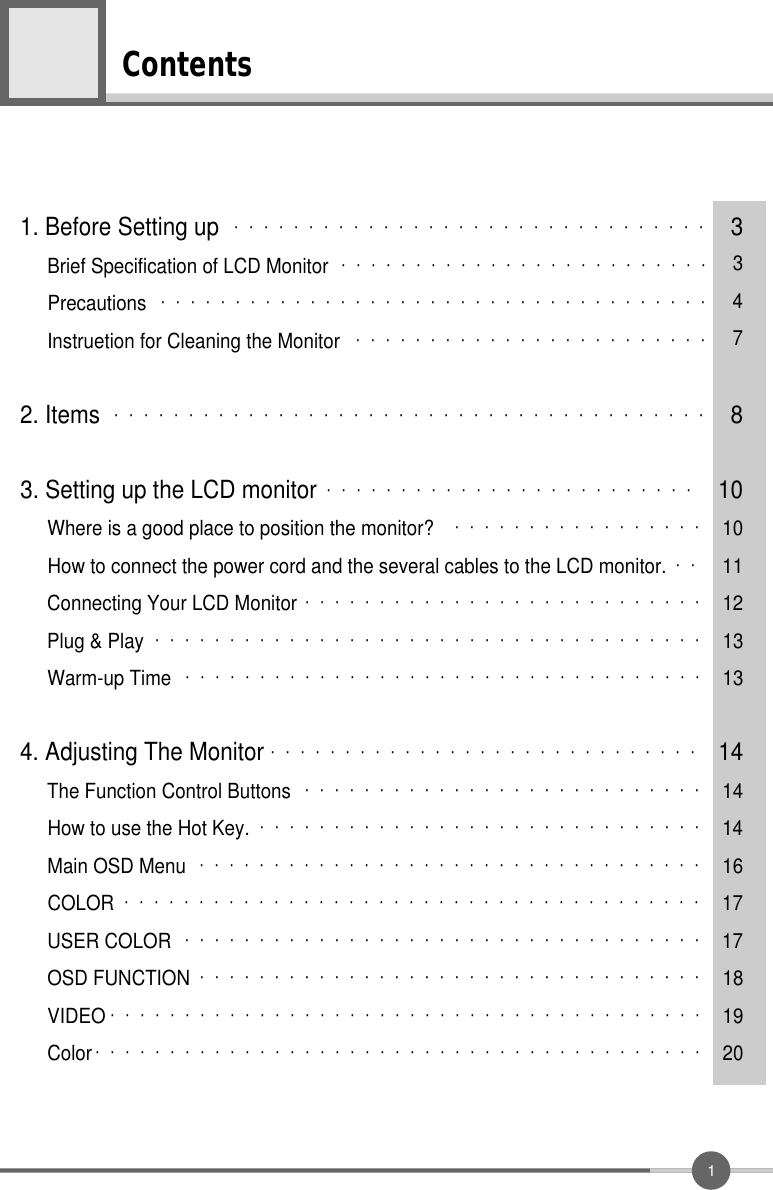 1Contents1. Before Setting up ・・・・・・・・・・・・・・・・・・・・・・・・・・・・・・・・ 3Brief Specification of LCD Monitor ・・・・・・・・・・・・・・・・・・・・・・・・・ 3Precautions ・・・・・・・・・・・・・・・・・・・・・・・・・・・・・・・・・・・・・ 4Instruetion for Cleaning the Monitor ・・・・・・・・・・・・・・・・・・・・・・・・ 72. Items ・・・・・・・・・・・・・・・・・・・・・・・・・・・・・・・・・・・・・・・・ 83. Setting up the LCD monitor ・・・・・・・・・・・・・・・・・・・・・・・・・ 10Where is a good place to position the monitor? ・・・・・・・・・・・・・・・・・ 10How to connect the power cord and the several cables to the LCD monitor. ・・ 11Connecting Your LCD Monitor ・・・・・・・・・・・・・・・・・・・・・・・・・・・ 12Plug &amp; Play ・・・・・・・・・・・・・・・・・・・・・・・・・・・・・・・・・・・・・ 13Warm-up Time ・・・・・・・・・・・・・・・・・・・・・・・・・・・・・・・・・・・ 134. Adjusting The Monitor ・・・・・・・・・・・・・・・・・・・・・・・・・・・・・ 14The Function Control Buttons ・・・・・・・・・・・・・・・・・・・・・・・・・・・ 14How to use the Hot Key. ・・・・・・・・・・・・・・・・・・・・・・・・・・・・・・ 14Main OSD Menu ・・・・・・・・・・・・・・・・・・・・・・・・・・・・・・・・・・ 16COLOR ・・・・・・・・・・・・・・・・・・・・・・・・・・・・・・・・・・・・・・・ 17USER COLOR ・・・・・・・・・・・・・・・・・・・・・・・・・・・・・・・・・・・ 17OSD FUNCTION ・・・・・・・・・・・・・・・・・・・・・・・・・・・・・・・・・・ 18VIDEO ・・・・・・・・・・・・・・・・・・・・・・・・・・・・・・・・・・・・・・・・ 19Color ・・・・・・・・・・・・・・・・・・・・・・・・・・・・・・・・・・・・・・・・・ 20