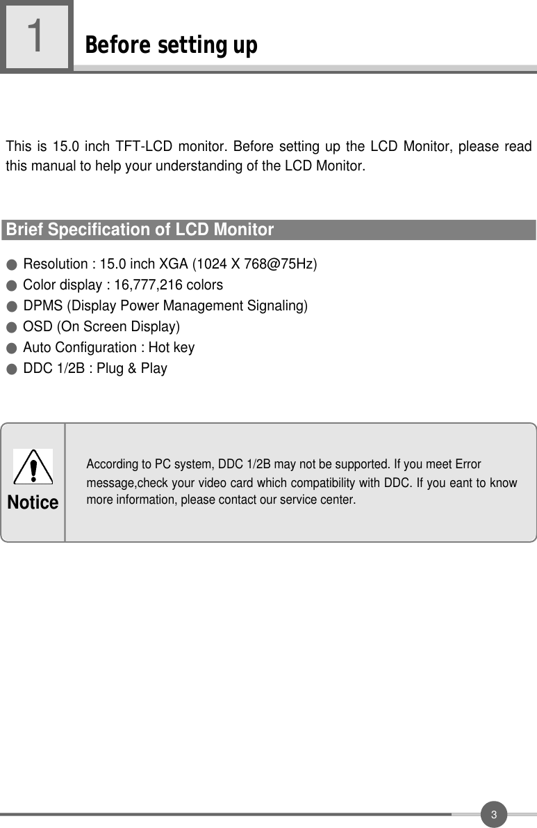 3Before setting up1●Resolution : 15.0 inch XGA (1024 X 768@75Hz)●Color display : 16,777,216 colors●DPMS (Display Power Management Signaling) ●OSD (On Screen Display)●Auto Configuration : Hot key●DDC 1/2B : Plug &amp; PlayThis is 15.0 inch TFT-LCD monitor. Before setting up the LCD Monitor, please readthis manual to help your understanding of the LCD Monitor.Brief Specification of LCD MonitorAccording to PC system, DDC 1/2B may not be supported. If you meet Errormessage,check your video card which compatibility with DDC. If you eant to knowmore information, please contact our service center.Notice