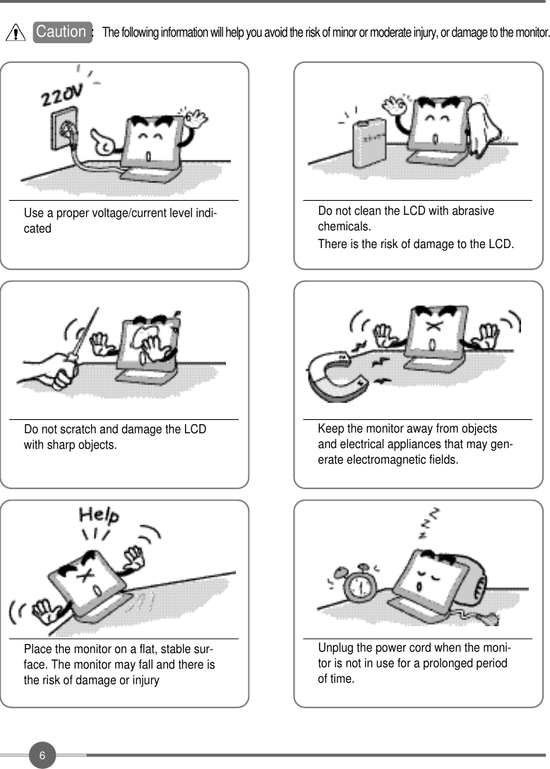 6Do not clean the LCD with abrasivechemicals.There is the risk of damage to the LCD.Use a proper voltage/current level indi-catedDo not scratch and damage the LCDwith sharp objects.Keep the monitor away from objectsand electrical appliances that may gen-erate electromagnetic fields.Place the monitor on a flat, stable sur-face. The monitor may fall and there isthe risk of damage or injuryUnplug the power cord when the moni-tor is not in use for a prolonged periodof time.Caution : The following information will help you avoid the risk of minor or moderate injury, or damage to the monitor.