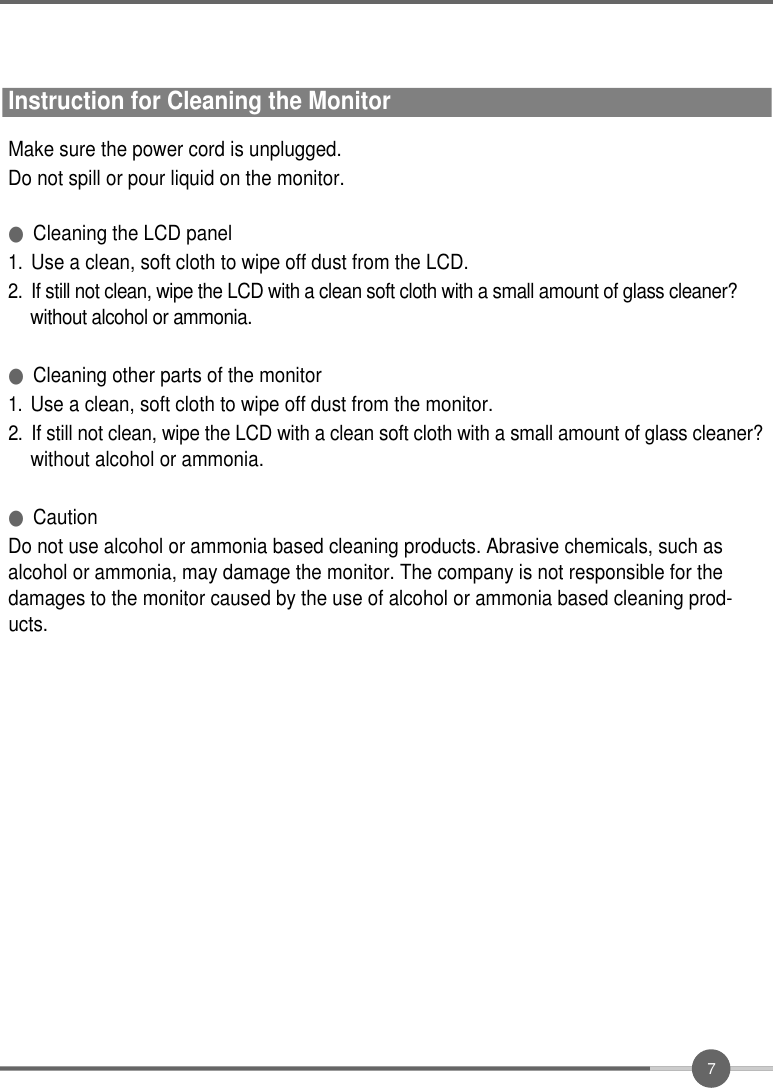 7Instruction for Cleaning the MonitorMake sure the power cord is unplugged.Do not spill or pour liquid on the monitor.●Cleaning the LCD panel1 .Use a clean, soft cloth to wipe off dust from the LCD.2 .If still not clean, wipe the LCD with a clean soft cloth with a small amount of glass cleaner?  without alcohol or ammonia.●Cleaning other parts of the monitor1 .Use a clean, soft cloth to wipe off dust from the monitor.2 .If still not clean, wipe the LCD with a clean soft cloth with a small amount of glass cleaner?without alcohol or ammonia.●CautionDo not use alcohol or ammonia based cleaning products. Abrasive chemicals, such asalcohol or ammonia, may damage the monitor. The company is not responsible for thedamages to the monitor caused by the use of alcohol or ammonia based cleaning prod-ucts.