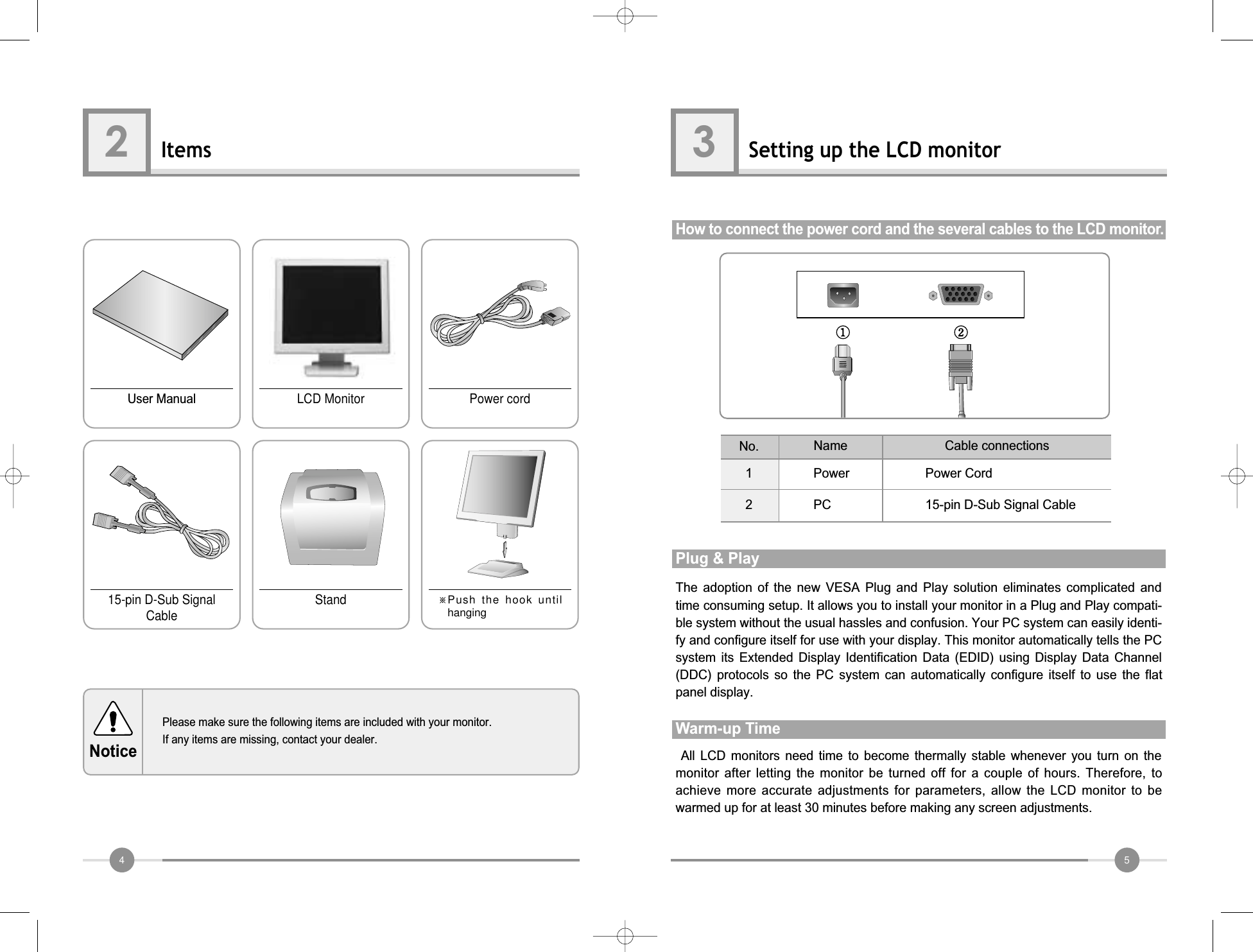 54Items2Please make sure the following items are included with your monitor.If any items are missing, contact your dealer.NoticeUser Manual15-pin D-Sub SignalCable Stand ※Push the hook untilhangingLCD Monitor Power cordSetting up the LCD monitor3How to connect the power cord and the several cables to the LCD monitor.12Power Power Cord15-pin D-Sub Signal CablePCNo. Cable connectionsNameAll  LCD  monitors  need  time  to  become  thermally  stable  whenever  you  turn  on  themonitor  after  letting  the  monitor  be turned  off  for  a  couple  of  hours. Therefore,  toachieve  more  accurate adjustments for parameters, allow the LCD monitor to bewarmed up for at least 30 minutes before making any screen adjustments.Warm-up TimeThe  adoption  of  the  new  VESA  Plug  and  Play  solution  eliminates  complicated  andtime consuming setup. It allows you to install your monitor in a Plug and Play compati-ble system without the usual hassles and confusion. Your PC system can easily identi-fy and configure itself for use with your display. This monitor automatically tells the PCsystem  its  Extended  Display  Identification  Data  (EDID)  using  Display  Data  Channel(DDC)  protocols  so  the  PC  system  can  automatically  configure  itself  to  use  the  flatpanel display.Plug &amp; Play