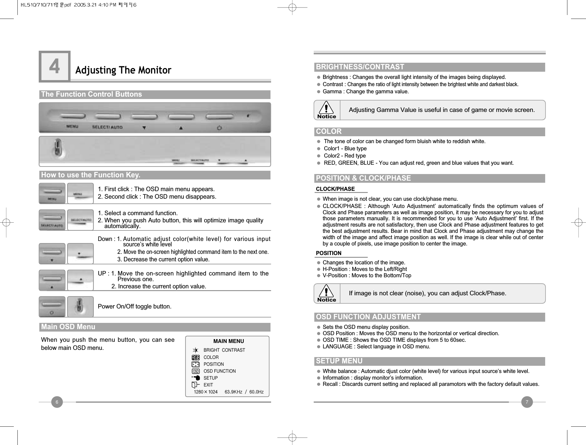 7●Brightness : Changes the overall light intensity of the images being displayed.●Contrast : Changes the ratio of light intensity between the brightest white and darkest black.●Gamma : Change the gamma value.BRIGHTNESS/CONTRASTAdjusting Gamma Value is useful in case of game or movie screen.NoticeIf image is not clear (noise), you can adjust Clock/Phase.NoticeCOLOR●The tone of color can be changed form bluish white to reddish white.●Color1 - Blue type           ●Color2 - Red type●RED, GREEN, BLUE - You can adjust red, green and blue values that you want. CLOCK/PHASE●When image is not clear, you can use clock/phase menu.●CLOCK/PHASE  : Although  ‘Auto  Adjustment’  automatically  finds  the  optimum  values  ofClock and Phase parameters as well as image position, it may be necessary for you to adjustthose parameters manually. It is recommended  for you to use  ‘Auto Adjustment’ first. If  theadjustment results are not satisfactory, then use Clock and Phase adjustment features to getthe best adjustment results. Bear in mind that Clock and Phase adjustment may change thewidth of the image and affect image position as well. If the image is clear while out of centerby a couple of pixels, use image position to center the image. POSITION &amp; CLOCK/PHASE  POSITION●Changes the location of the image.●H-Position : Moves to the Left/Right●V-Position : Moves to the Bottom/TopOSD FUNCTION ADJUSTMENT    ●Sets the OSD menu display position.●OSD Position : Moves the OSD menu to the horizontal or vertical direction.●OSD TIME : Shows the OSD TIME displays from 5 to 60sec.●LANGUAGE : Select language in OSD menu.SETUP MENU●White balance : Automatic djust color (white level) for various input source’s white level.●Information : display monitor’s information.●Recall : Discards current setting and replaced all paramotors with the factory default values.6Adjusting The Monitor4The Function Control Buttons                                 How to use the Function Key.          1. First click : The OSD main menu appears.2. Second click : The OSD menu disappears.1. Select a command function.2. When you push Auto button, this will optimize image qualityautomatically.Down : 1. Automatic adjust color(white level) for various inputsource’s white level2. Move the on-screen highlighted command item to the next one.3. Decrease the current option value.UP : 1. Move the  on-screen  highlighted  command  item  to  thePrevious one.2. Increase the current option value.Power On/Off toggle button.When you  push the  menu  button, you  can  seebelow main OSD menu.Main OSD Menu   MAIN MENUBRIGHT  CONTRASTCOLORPOSITIONOSD FUNCTIONSETUPEXIT1280×1024   63.9KHz / 60.0Hz