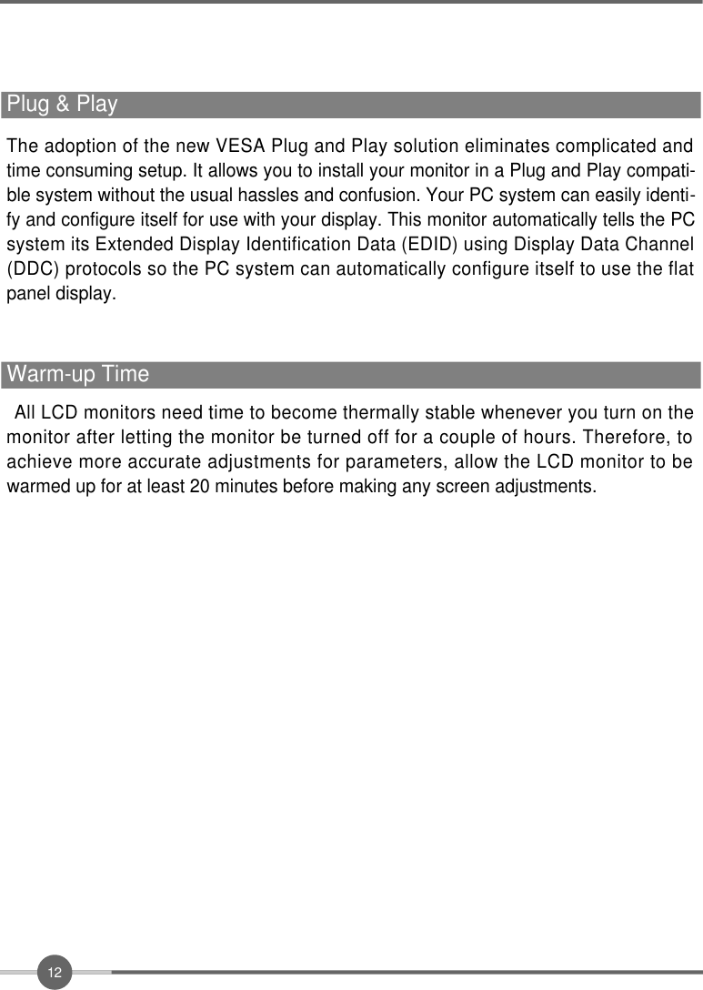 1 2All LCD monitors need time to become thermally stable whenever you turn on themonitor after letting the monitor be turned off for a couple of hours. Therefore, toachieve more accurate adjustments for parameters, allow the LCD monitor to bewarmed up for at least 20 minutes before making any screen adjustments.Warm-up TimeThe adoption of the new VESA Plug and Play solution eliminates complicated andtime consuming setup. It allows you to install your monitor in a Plug and Play compati-ble system without the usual hassles and confusion. Your PC system can easily identi-fy and configure itself for use with your display. This monitor automatically tells the PCsystem its Extended Display Identification Data (EDID) using Display Data Channel(DDC) protocols so the PC system can automatically configure itself to use the flatpanel display.Plug &amp; Play