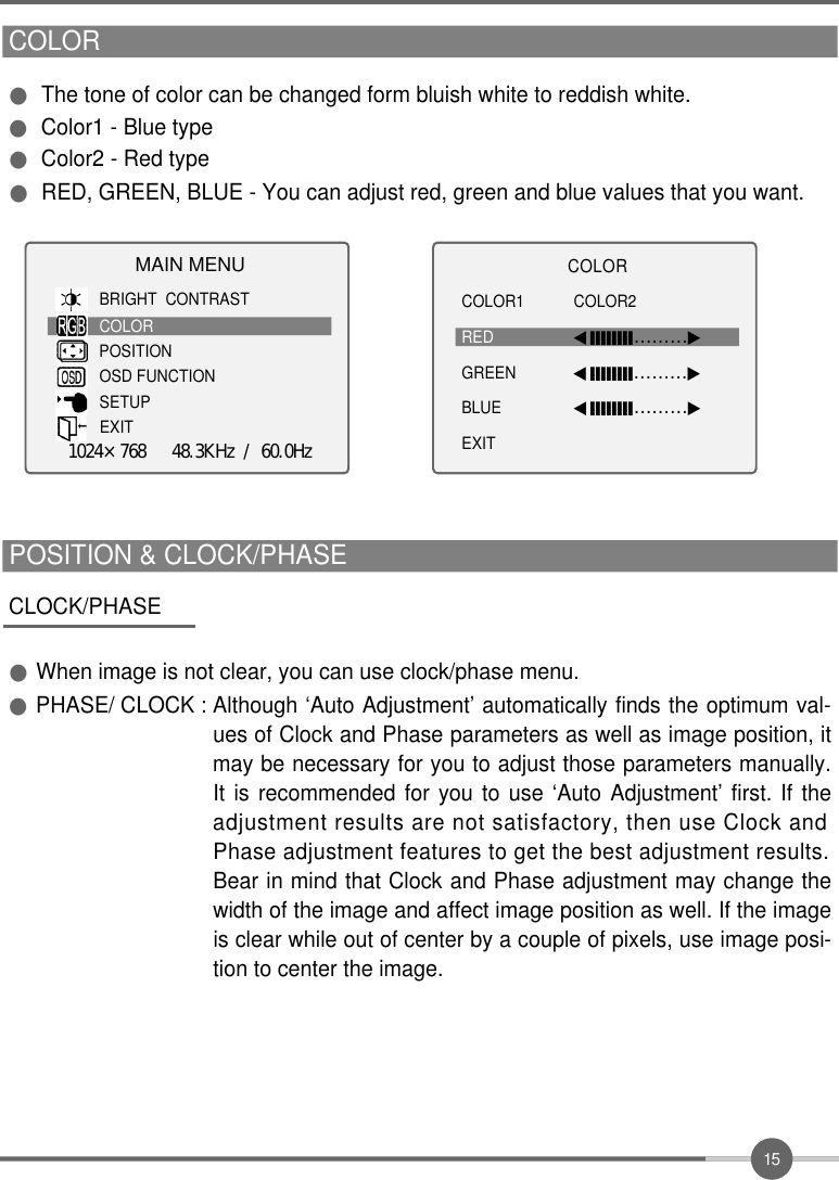 1 5CLOCK/PHASE●When image is not clear, you can use clock/phase menu.●PHASE/ CLOCK : Although ‘Auto Adjustment’ automatically finds the optimum val-ues of Clock and Phase parameters as well as image position, itmay be necessary for you to adjust those parameters manually.It is recommended for you to use ‘Auto Adjustment’ first. If theadjustment results are not satisfactory, then use Clock andPhase adjustment features to get the best adjustment results.Bear in mind that Clock and Phase adjustment may change thewidth of the image and affect image position as well. If the imageis clear while out of center by a couple of pixels, use image posi-tion to center the image. POSITION &amp; CLOCK/PHASE  COLOR●The tone of color can be changed form bluish white to reddish white.●Color1 - Blue type●Color2 - Red type●RED, GREEN, BLUE - You can adjust red, green and blue values that you want. MAIN MENUBRIGHT  CONTRASTCOLORPOSITIONOSD FUNCTIONSETUPEXIT1024×768   48.3KHz / 60.0HzC O L O RCOLOR1 COLOR2RED ◀󰥒󰥒󰥒󰥒󰥒󰥒󰥒󰥒………▶GREEN ◀󰥒󰥒󰥒󰥒󰥒󰥒󰥒󰥒………▶BLUE ◀󰥒󰥒󰥒󰥒󰥒󰥒󰥒󰥒………▶EXIT