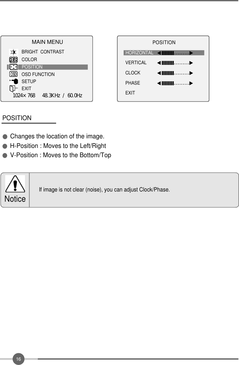 1 6POSITION●Changes the location of the image.●H-Position : Moves to the Left/Right●V-Position : Moves to the Bottom/TopIf image is not clear (noise), you can adjust Clock/Phase.NoticeMAIN MENUBRIGHT  CONTRASTCOLORPOSITIONOSD FUNCTIONSETUPEXIT1024×768   48.3KHz / 60.0HzP O S I T I O NHORIZONTAL ◀󰥒󰥒󰥒󰥒󰥒󰥒󰥒󰥒………▶VERTICAL ◀󰥒󰥒󰥒󰥒󰥒󰥒󰥒󰥒………▶CLOCK ◀󰥒󰥒󰥒󰥒󰥒󰥒󰥒󰥒………▶PHASE ◀󰥒󰥒󰥒󰥒󰥒󰥒󰥒󰥒………▶EXIT