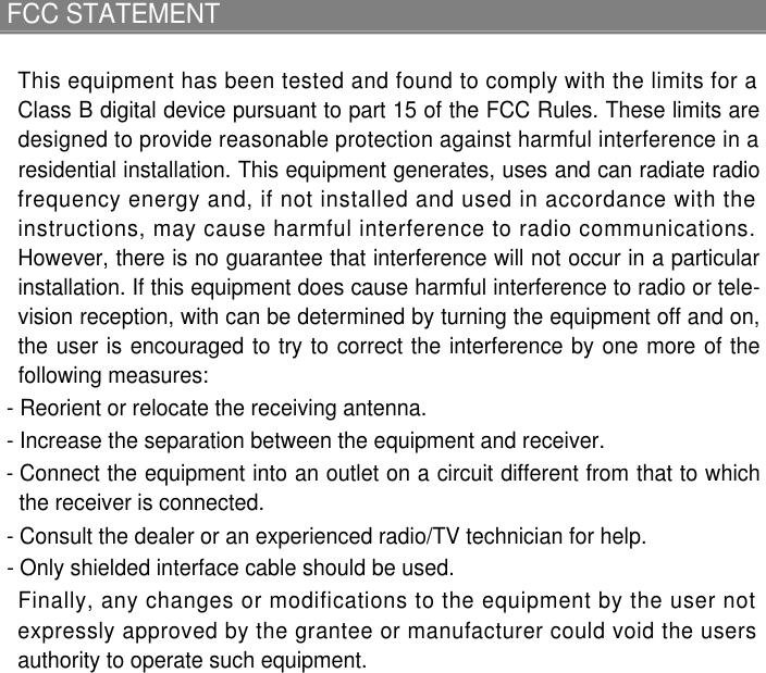 FCC STATEMENTThis equipment has been tested and found to comply with the limits for aClass B digital device pursuant to part 15 of the FCC Rules. These limits aredesigned to provide reasonable protection against harmful interference in aresidential installation. This equipment generates, uses and can radiate radiofrequency energy and, if not installed and used in accordance with theinstructions, may cause harmful interference to radio communications.However, there is no guarantee that interference will not occur in a particularinstallation. If this equipment does cause harmful interference to radio or tele-vision reception, with can be determined by turning the equipment off and on,the user is encouraged to try to correct the interference by one more of thefollowing measures: - Reorient or relocate the receiving antenna. - Increase the separation between the equipment and receiver. - Connect the equipment into an outlet on a circuit different from that to whichthe receiver is connected. - Consult the dealer or an experienced radio/TV technician for help. - Only shielded interface cable should be used.Finally, any changes or modifications to the equipment by the user notexpressly approved by the grantee or manufacturer could void the usersauthority to operate such equipment.