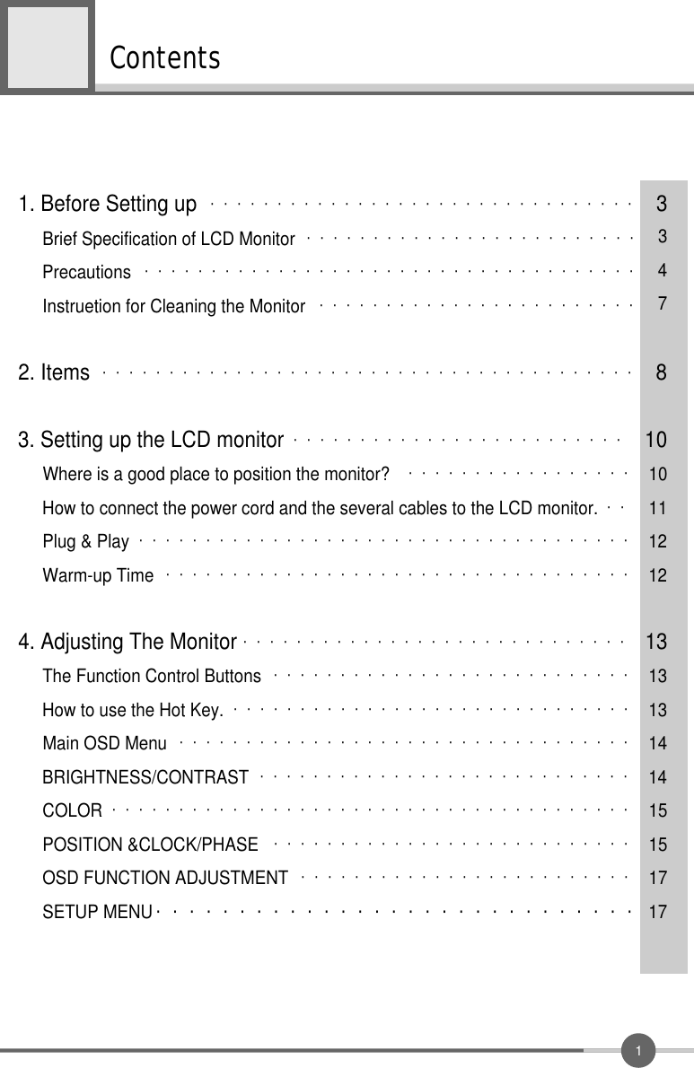 1Contents1. Before Setting up ・・・・・・・・・・・・・・・・・・・・・・・・・・・・・・・・ 3Brief Specification of LCD Monitor ・・・・・・・・・・・・・・・・・・・・・・・・・ 3Precautions ・・・・・・・・・・・・・・・・・・・・・・・・・・・・・・・・・・・・・ 4Instruetion for Cleaning the Monitor ・・・・・・・・・・・・・・・・・・・・・・・・ 72. Items ・・・・・・・・・・・・・・・・・・・・・・・・・・・・・・・・・・・・・・・・ 83. Setting up the LCD monitor ・・・・・・・・・・・・・・・・・・・・・・・・・ 10Where is a good place to position the monitor? ・・・・・・・・・・・・・・・・・ 10How to connect the power cord and the several cables to the LCD monitor. ・・ 11Plug &amp; Play ・・・・・・・・・・・・・・・・・・・・・・・・・・・・・・・・・・・・・ 12Warm-up Time ・・・・・・・・・・・・・・・・・・・・・・・・・・・・・・・・・・・ 124. Adjusting The Monitor ・・・・・・・・・・・・・・・・・・・・・・・・・・・・・ 13The Function Control Buttons ・・・・・・・・・・・・・・・・・・・・・・・・・・・ 13How to use the Hot Key. ・・・・・・・・・・・・・・・・・・・・・・・・・・・・・・ 13Main OSD Menu ・・・・・・・・・・・・・・・・・・・・・・・・・・・・・・・・・・ 14BRIGHTNESS/CONTRAST ・・・・・・・・・・・・・・・・・・・・・・・・・・・・ 14COLOR ・・・・・・・・・・・・・・・・・・・・・・・・・・・・・・・・・・・・・・・ 15POSITION &amp;CLOCK/PHASE ・・・・・・・・・・・・・・・・・・・・・・・・・・・ 15OSD FUNCTION ADJUSTMENT ・・・・・・・・・・・・・・・・・・・・・・・・・ 17SETUP MENU ・・・・・・・・・・・・・・・・・・・・・・・・・・・・・ 17