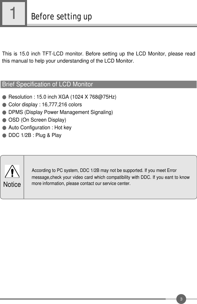 3Before setting up1●Resolution : 15.0 inch XGA (1024 X 768@75Hz)●Color display : 16,777,216 colors●DPMS (Display Power Management Signaling) ●OSD (On Screen Display)●Auto Configuration : Hot key●DDC 1/2B : Plug &amp; PlayThis is 15.0 inch TFT-LCD monitor. Before setting up the LCD Monitor, please readthis manual to help your understanding of the LCD Monitor.Brief Specification of LCD MonitorAccording to PC system, DDC 1/2B may not be supported. If you meet Errormessage,check your video card which compatibility with DDC. If you eant to knowmore information, please contact our service center.Notice