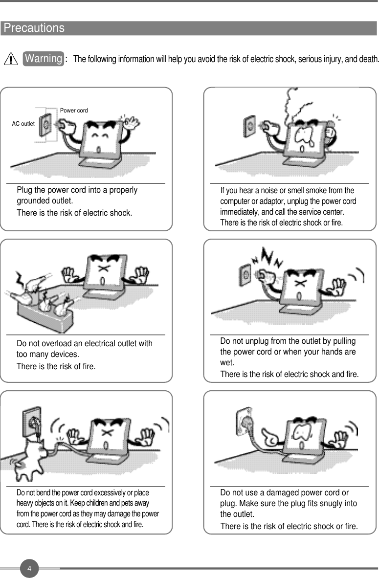 4Precautions       If you hear a noise or smell smoke from thecomputer or adaptor, unplug the power cordimmediately, and call the service center.There is the risk of electric shock or fire.Do not overload an electrical outlet withtoo many devices.There is the risk of fire.Do not unplug from the outlet by pullingthe power cord or when your hands arewet.There is the risk of electric shock and fire.Do not use a damaged power cord orplug. Make sure the plug fits snugly intothe outlet.There is the risk of electric shock or fire.AC outletPower cord Do not bend the power cord excessively or placeheavy objects on it. Keep children and pets awayfrom the power cord as they may damage the powercord. There is the risk of electric shock and fire.Warning : The following information will help you avoid the risk of electric shock, serious injury, and death.Plug the power cord into a properlygrounded outlet.There is the risk of electric shock.