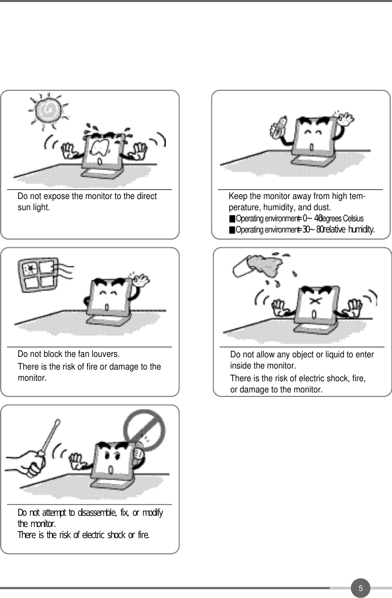 5Do not expose the monitor to the directsun light.Do not block the fan louvers.There is the risk of fire or damage to themonitor.Keep the monitor away from high tem-perature, humidity, and dust.■Operating environment= 0 ~ 4 0degrees Celsius■Operating environment=30~80relative humidity.Do not allow any object or liquid to enterinside the monitor.There is the risk of electric shock, fire,or damage to the monitor.Do not attempt to disassemble, fix, or modifythe monitor.There is the risk of electric shock or fire.