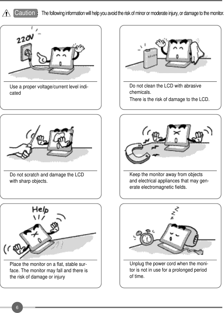 6Do not clean the LCD with abrasivechemicals.There is the risk of damage to the LCD.Use a proper voltage/current level indi-catedDo not scratch and damage the LCDwith sharp objects.Keep the monitor away from objectsand electrical appliances that may gen-erate electromagnetic fields.Place the monitor on a flat, stable sur-face. The monitor may fall and there isthe risk of damage or injuryUnplug the power cord when the moni-tor is not in use for a prolonged periodof time.Caution : The following information will help you avoid the risk of minor or moderate injury, or damage to the monitor.