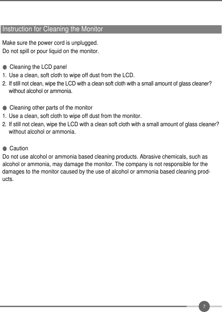 7Instruction for Cleaning the MonitorMake sure the power cord is unplugged.Do not spill or pour liquid on the monitor.●Cleaning the LCD panel1 .Use a clean, soft cloth to wipe off dust from the LCD.2 .If still not clean, wipe the LCD with a clean soft cloth with a small amount of glass cleaner?  without alcohol or ammonia.●Cleaning other parts of the monitor1 .Use a clean, soft cloth to wipe off dust from the monitor.2 .If still not clean, wipe the LCD with a clean soft cloth with a small amount of glass cleaner?without alcohol or ammonia.●CautionDo not use alcohol or ammonia based cleaning products. Abrasive chemicals, such asalcohol or ammonia, may damage the monitor. The company is not responsible for thedamages to the monitor caused by the use of alcohol or ammonia based cleaning prod-ucts.