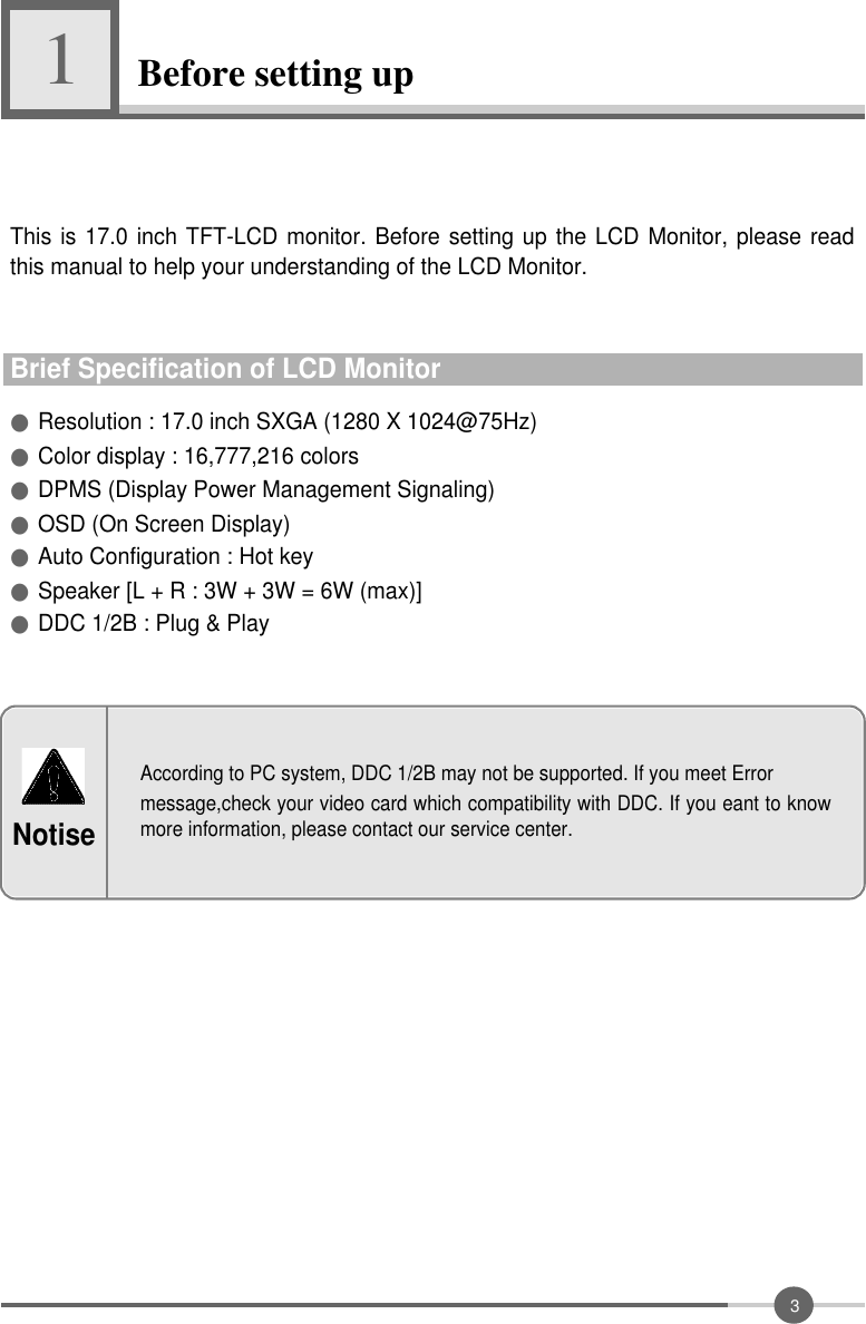 3Before setting up1●Resolution : 17.0 inch SXGA (1280 X 1024@75Hz)●Color display : 16,777,216 colors●DPMS (Display Power Management Signaling) ●OSD (On Screen Display)●Auto Configuration : Hot key●Speaker [L + R : 3W + 3W = 6W (max)]●DDC 1/2B : Plug &amp; PlayThis is 17.0 inch TFT-LCD monitor. Before setting up the LCD Monitor, please readthis manual to help your understanding of the LCD Monitor.Brief Specification of LCD MonitorAccording to PC system, DDC 1/2B may not be supported. If you meet Errormessage,check your video card which compatibility with DDC. If you eant to knowmore information, please contact our service center.Notise