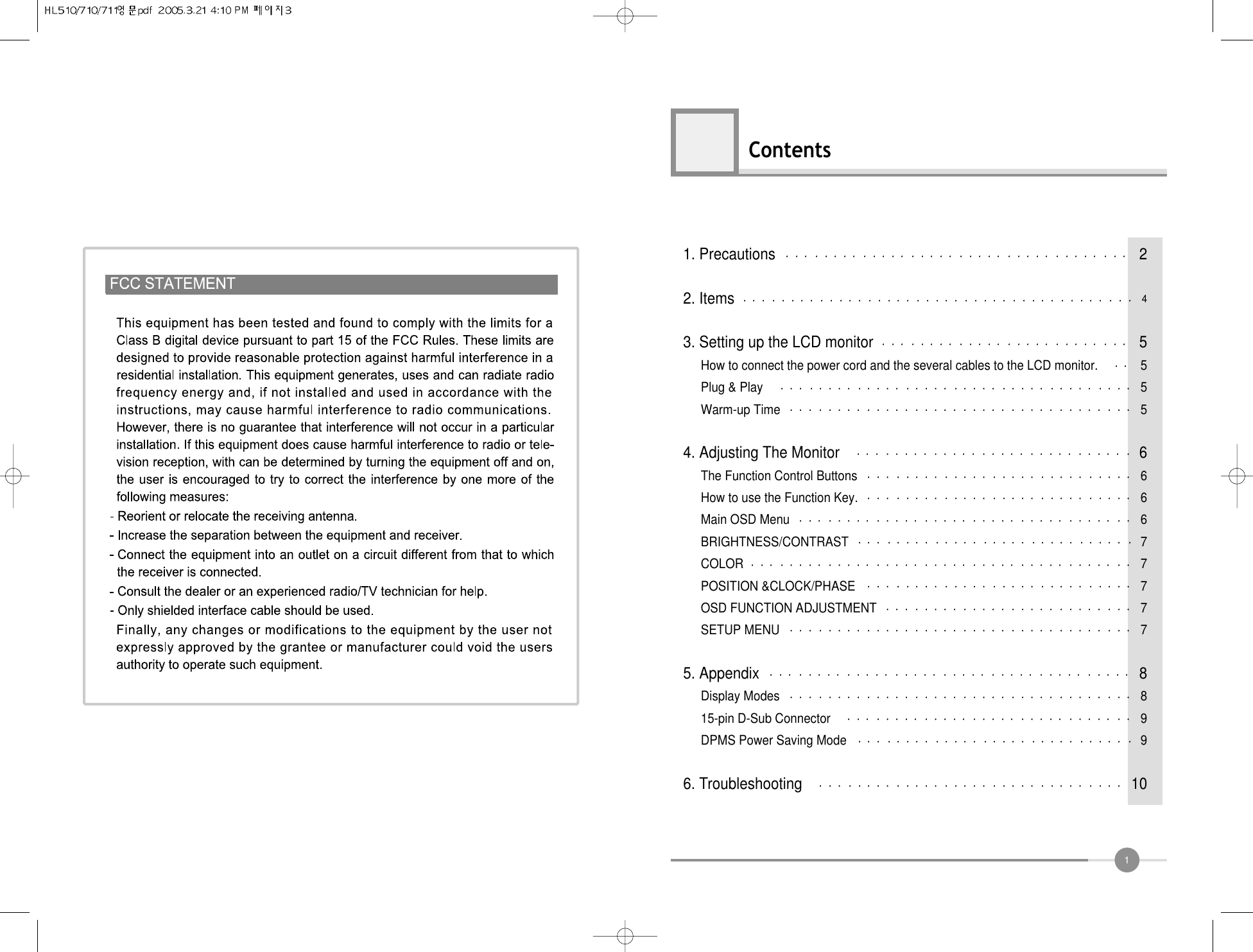 1Contents1. Precautions 22. Items 43. Setting up the LCD monitor 5How to connect the power cord and the several cables to the LCD monitor. 5Plug &amp; Play 5Warm-up Time 54. Adjusting The Monitor 6The Function Control Buttons 6How to use the Function Key. 6Main OSD Menu 6BRIGHTNESS/CONTRAST 7COLOR 7POSITION &amp;CLOCK/PHASE 7OSD FUNCTION ADJUSTMENT 7SETUP MENU 75. Appendix 8Display Modes 815-pin D-Sub Connector 9DPMS Power Saving Mode 96. Troubleshooting 10