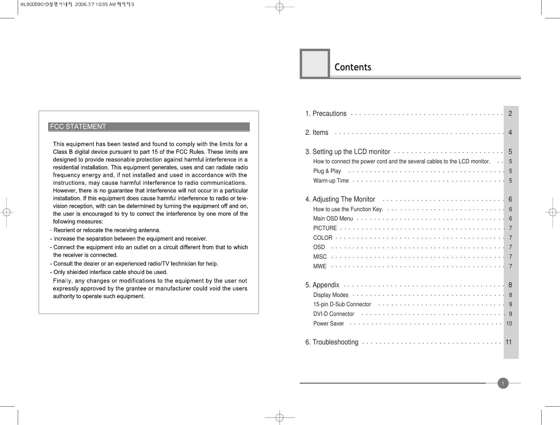 1Contents1. Precautions 22. Items 43. Setting up the LCD monitor 5How to connect the power cord and the several cables to the LCD monitor. 5Plug &amp; Play 5Warm-up Time 54. Adjusting The Monitor 6How to use the Function Key. 6Main OSD Menu 6PICTURE 7COLOR 7OSD 7MISC 7MWE 75. Appendix 8Display Modes 815-pin D-Sub Connector 9DVI-D Connector 9Power Saver 106. Troubleshooting 11