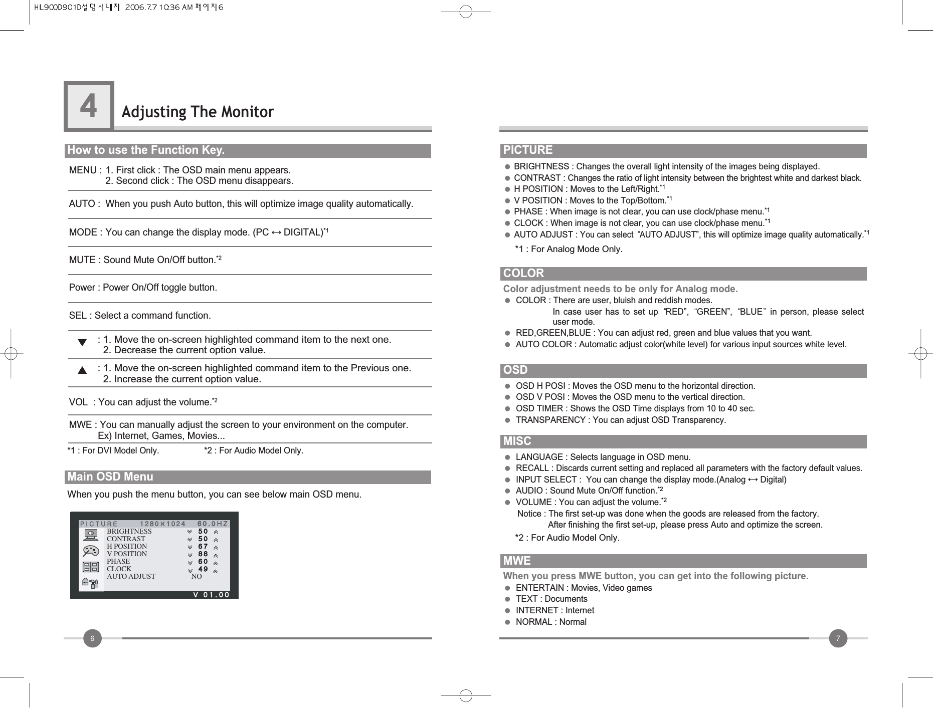 76Adjusting The Monitor4How to use the Function Key.          When you push the menu button, you can see below main OSD menu.Main OSD Menu   ●BRIGHTNESS : Changes the overall light intensity of the images being displayed.●CONTRAST : Changes the ratio of light intensity between the brightest white and darkest black.●H POSITION : Moves to the Left/Right.*1●V POSITION : Moves to the Top/Bottom.*1●PHASE : When image is not clear, you can use clock/phase menu.*1●CLOCK : When image is not clear, you can use clock/phase menu.*1●AUTO ADJUST : You can select  AUTO ADJUST”, this will optimize image quality automatically.*1PICTUREBRIGHTNESSCONTRASTH POSITIONV POSITIONPHASECLOCKAUTO ADJUST NOCOLORColor adjustment needs to be only for Analog mode.●COLOR : There are user, bluish and reddish modes.In  case  user  has  to  set  up  RED”,  GREEN”,  BLUE in  person,  please  selectuser mode.            ●RED,GREEN,BLUE : You can adjust red, green and blue values that you want.●AUTO COLOR : Automatic adjust color(white level) for various input sources white level.OSD●OSD H POSI : Moves the OSD menu to the horizontal direction.            ●OSD V POSI : Moves the OSD menu to the vertical direction.●OSD TIMER : Shows the OSD Time displays from 10 to 40 sec.●TRANSPARENCY : You can adjust OSD Transparency.MISC●LANGUAGE : Selects language in OSD menu.●RECALL : Discards current setting and replaced all parameters with the factory default values.●INPUT SELECT :  You can change the display mode.(Analog ↔Digital)●AUDIO : Sound Mute On/Off function.*2●VOLUME : You can adjust the volume.*2Notice : The first set-up was done when the goods are released from the factory.After finishing the first set-up, please press Auto and optimize the screen.MWEWhen you press MWE button, you can get into the following picture.●ENTERTAIN : Movies, Video games ●TEXT : Documents●INTERNET : Internet ●NORMAL : NormalMENU : 1. First click : The OSD main menu appears.2. Second click : The OSD menu disappears.AUTO : When you push Auto button, this will optimize image quality automatically.MODE : You can change the display mode. (PC ↔DIGITAL)*1MUTE : Sound Mute On/Off button.*2SEL : Select a command function.VOL  : You can adjust the volume.*2MWE : You can manually adjust the screen to your environment on the computer.Ex) Internet, Games, Movies...Power : Power On/Off toggle button.: 1. Move the on-screen highlighted command item to the next one.2. Decrease the current option value.: 1. Move the on-screen highlighted command item to the Previous one.2. Increase the current option value.*1 : For DVI Model Only.                   *2 : For Audio Model Only.*1 : For Analog Mode Only. *2 : For Audio Model Only.