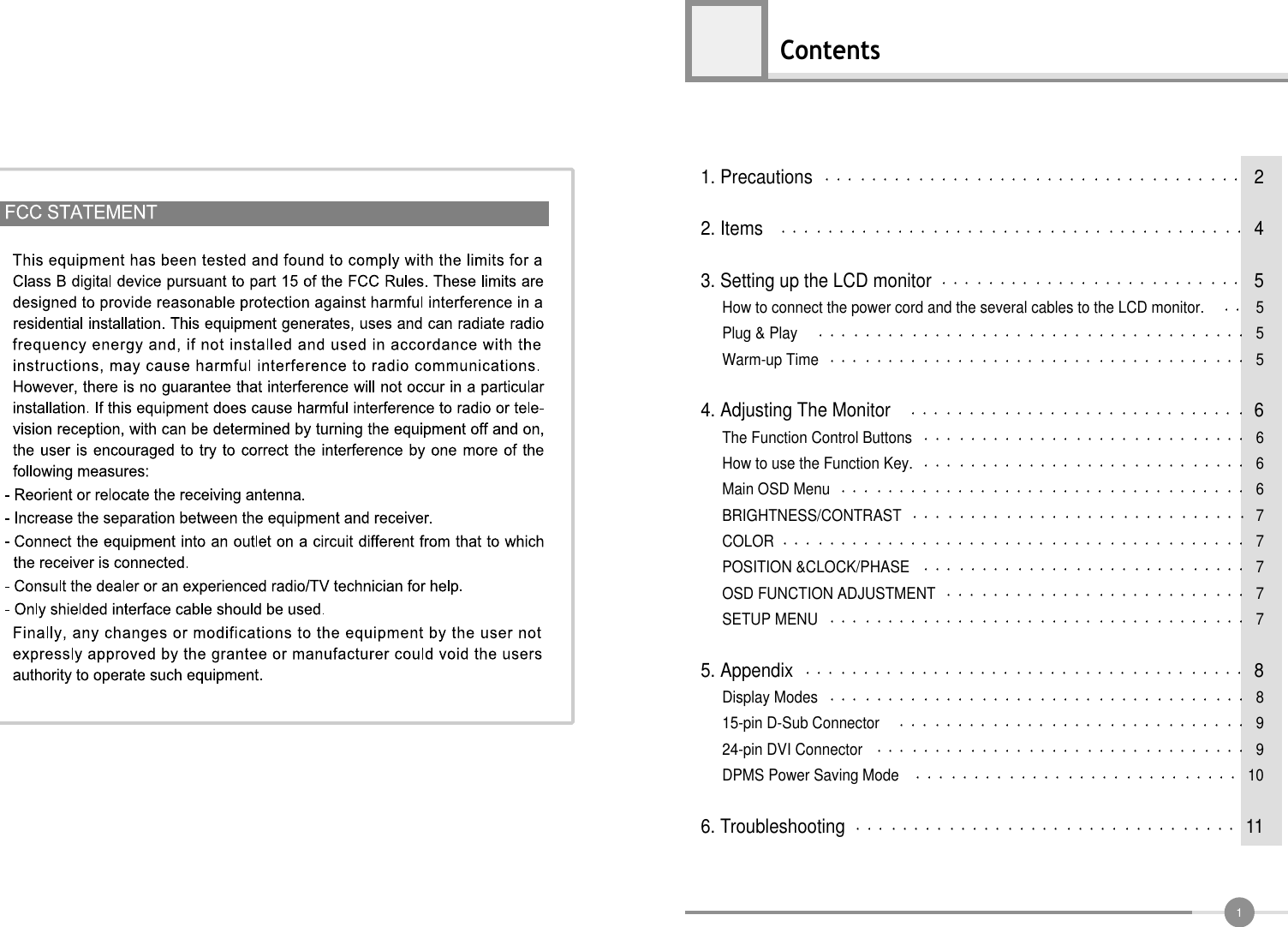 1Contents1. Precautions 22. Items 43. Setting up the LCD monitor 5How to connect the power cord and the several cables to the LCD monitor. 5Plug &amp; Play 5Warm-up Time 54. Adjusting The Monitor 6The Function Control Buttons 6How to use the Function Key. 6Main OSD Menu 6BRIGHTNESS/CONTRAST 7COLOR 7POSITION &amp;CLOCK/PHASE 7OSD FUNCTION ADJUSTMENT 7SETUP MENU 75. Appendix 8Display Modes 815-pin D-Sub Connector 924-pin DVI Connector 9DPMS Power Saving Mode 106. Troubleshooting 11