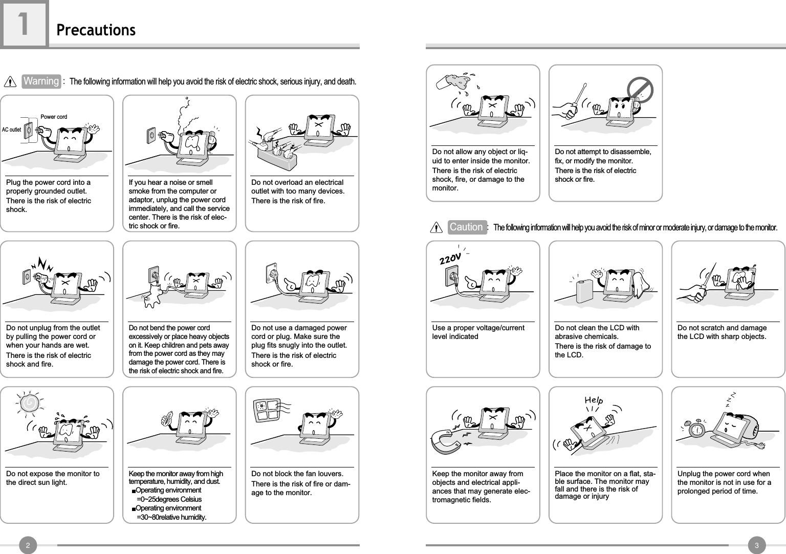 32Precautions1AC outletPower cord Warning The following information will help you avoid the risk of electric shock, serious injury, and death.Plug the power cord into aproperly grounded outlet.There is the risk of electricshock.Do not unplug from the outletby pulling the power cord orwhen your hands are wet.There is the risk of electricshock and fire.Do not allow any object or liq-uid to enter inside the monitor.There is the risk of electricshock, fire, or damage to themonitor.Do not bend the power cordexcessively or place heavy objectson it. Keep children and pets awayfrom the power cord as they maydamage the power cord. There isthe risk of electric shock and fire.Do not use a damaged powercord or plug. Make sure theplug fits snugly into the outlet.There is the risk of electricshock or fire.Do not expose the monitor tothe direct sun light.Keep the monitor away from hightemperature, humidity, and dust.Operating environment=0~25degrees CelsiusOperating environment=30~80relative humidity.Do not block the fan louvers.There is the risk of fire or dam-age to the monitor.Use a proper voltage/currentlevel indicatedDo not clean the LCD withabrasive chemicals.There is the risk of damage tothe LCD.Do not scratch and damagethe LCD with sharp objects.Keep the monitor away fromobjects and electrical appli-ances that may generate elec-tromagnetic fields.Place the monitor on a flat, sta-ble surface. The monitor mayfall and there is the risk ofdamage or injuryUnplug the power cord whenthe monitor is not in use for aprolonged period of time.If you hear a noise or smellsmoke from the computer oradaptor, unplug the power cordimmediately, and call the servicecenter. There is the risk of elec-tric shock or fire.Do not overload an electricaloutlet with too many devices.There is the risk of fire.Do not attempt to disassemble,fix, or modify the monitor.There is the risk of electricshock or fire.Caution The following information will help you avoid the risk of minor or moderate injury, or damage to the monitor.