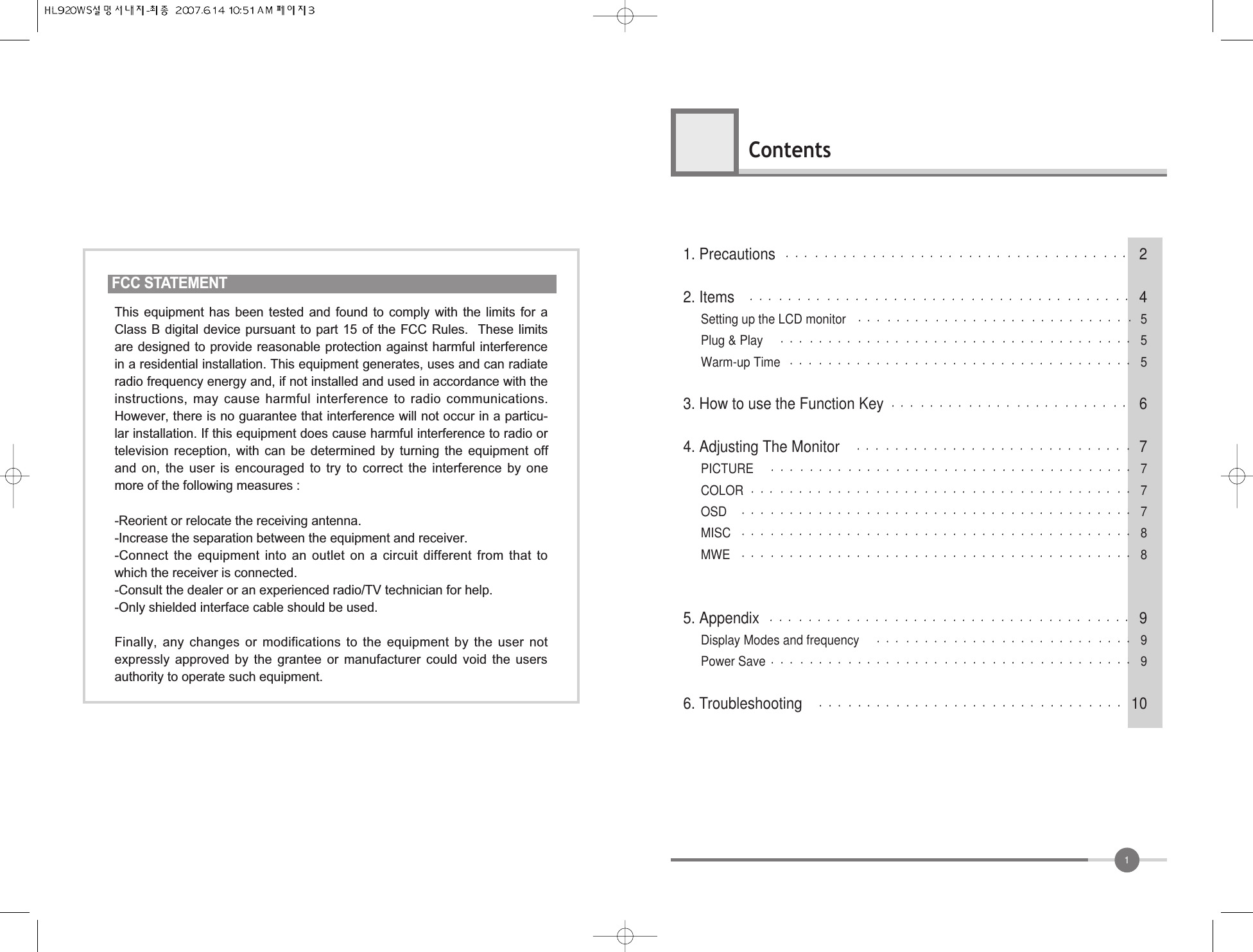 11. Precautions 22. Items 4Setting up the LCD monitor 5Plug &amp; Play 5Warm-up Time 53. How to use the Function Key 64. Adjusting The Monitor 7PICTURE  7COLOR 7OSD  7MISC 8MWE 85. Appendix 9Display Modes and frequency 9Power Save 96. Troubleshooting 10ContentsFCC STATEMENTThis  equipment  has  been  tested  and  found  to  comply  with  the  limits  for  aClass B digital device pursuant to part 15 of the FCC Rules.  These limitsare designed to provide reasonable protection against harmful interferencein a residential installation. This equipment generates, uses and can radiateradio frequency energy and, if not installed and used in accordance with theinstructions, may cause  harmful  interference  to radio  communications.However, there is no guarantee that interference will not occur in a particu-lar installation. If this equipment does cause harmful interference to radio ortelevision  reception,  with  can  be  determined  by  turning  the  equipment  offand  on,  the  user  is  encouraged  to  try  to  correct  the  interference  by  onemore of the following measures :-Reorient or relocate the receiving antenna.-Increase the separation between the equipment and receiver.-Connect  the  equipment  into  an  outlet  on  a  circuit  different  from  that  towhich the receiver is connected.-Consult the dealer or an experienced radio/TV technician for help.-Only shielded interface cable should be used.Finally,  any  changes  or  modifications  to  the  equipment  by  the  user  notexpressly  approved  by  the  grantee  or  manufacturer  could  void  the  usersauthority to operate such equipment.