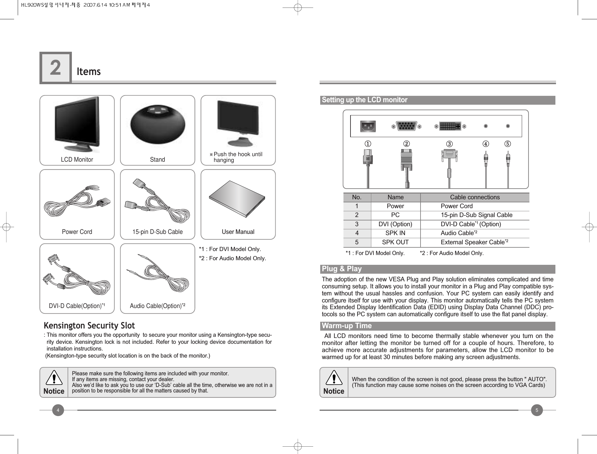 54Items2Please make sure the following items are included with your monitor.If any items are missing, contact your dealer.  Also we’d like to ask you to use our ‘D-Sub’ cable all the time, otherwise we are not in aposition to be responsible for all the matters caused by that.NoticeWhen the condition of the screen is not good, please press the button &quot; AUTO&quot;. (This function may cause some noises on the screen according to VGA Cards)NoticeSetting up the LCD monitorPowerPCDVI (Option)SPK INSPK OUTPower Cord15-pin D-Sub Signal CableDVI-D Cable*1 (Option)Audio Cable*2External Speaker Cable*2No. Cable connectionsNameAll  LCD  monitors  need  time  to  become  thermally  stable  whenever  you  turn  on  themonitor  after  letting  the  monitor  be  turned  off  for  a  couple  of  hours.  Therefore,  toachieve  more  accurate  adjustments  for  parameters,  allow  the  LCD  monitor  to  bewarmed up for at least 30 minutes before making any screen adjustments.Warm-up TimeThe adoption of the new VESA Plug and Play solution eliminates complicated and timeconsuming setup. It allows you to install your monitor in a Plug and Play compatible sys-tem  without  the  usual  hassles  and  confusion.  Your  PC  system  can  easily  identify  andconfigure itself for use with your display. This monitor automatically tells the PC systemits Extended Display Identification Data (EDID) using Display Data Channel (DDC) pro-tocols so the PC system can automatically configure itself to use the flat panel display.Plug &amp; Play*1 : For DVI Model Only.          *2 : For Audio Model Only.*1 : For DVI Model Only.*2 : For Audio Model Only.12345LCD MonitorPower CordDVI-D Cable(Option)*1Audio Cable(Option)*215-pin D-Sub Cable User ManualStand ※Push the hook untilhangingKensington Security Slot: This monitor offers you the opportunity  to secure your monitor using a Kensington-type secu-rity device.  Kensington lock  is  not included.  Refer to  your  locking device  documentation forinstallation instructions.(Kensington-type security slot location is on the back of the monitor.)