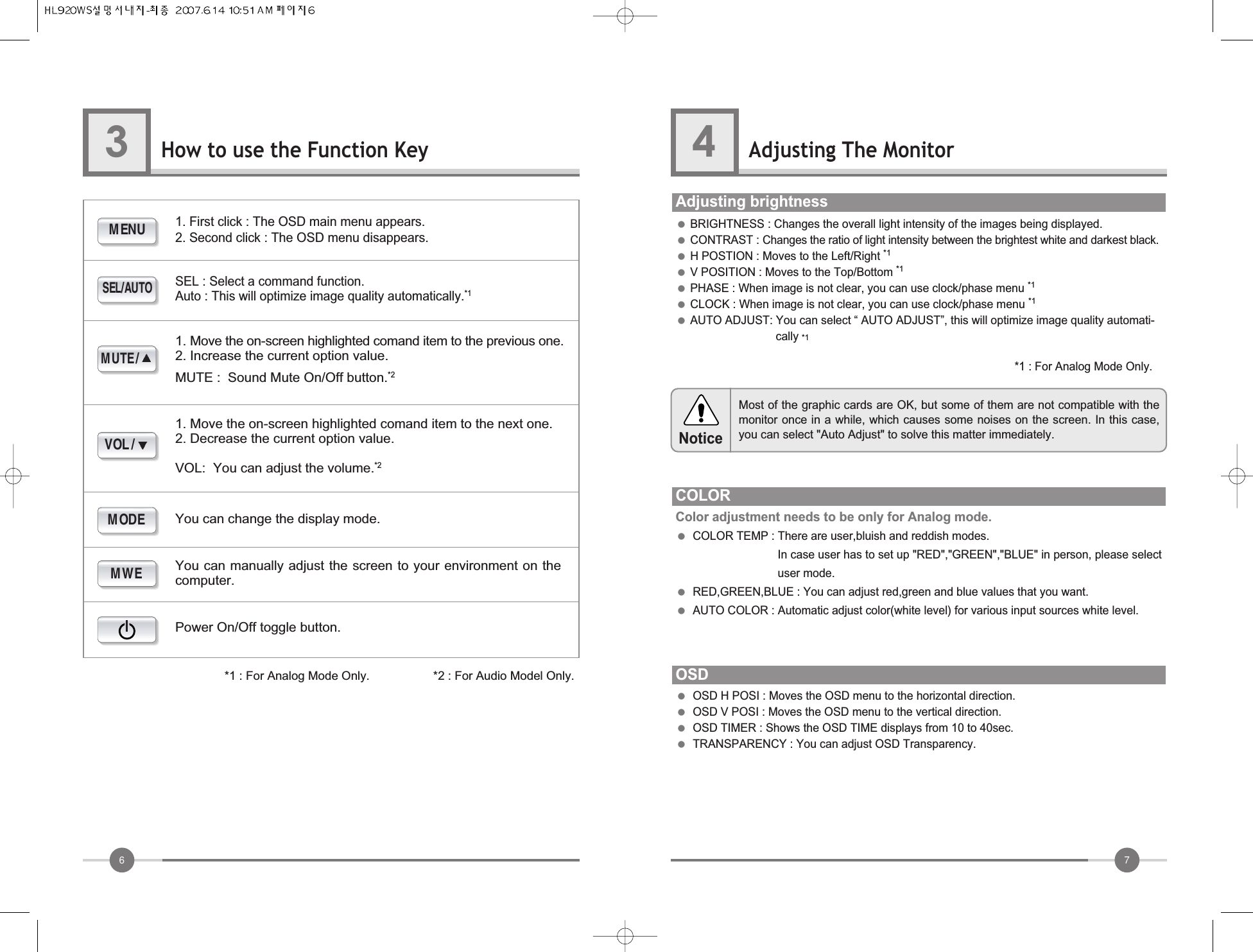 76How to use the Function Key3Adjusting The Monitor4●BRIGHTNESS : Changes the overall light intensity of the images being displayed.●CONTRAST : Changes the ratio of light intensity between the brightest white and darkest black.●H POSTION : Moves to the Left/Right *1●V POSITION : Moves to the Top/Bottom *1●PHASE : When image is not clear, you can use clock/phase menu *1●CLOCK : When image is not clear, you can use clock/phase menu *1●AUTO ADJUST: You can select “ AUTO ADJUST”, this will optimize image quality automati-cally *1Adjusting brightnessCOLORColor adjustment needs to be only for Analog mode.●COLOR TEMP : There are user,bluish and reddish modes.In case user has to set up &quot;RED&quot;,&quot;GREEN&quot;,&quot;BLUE&quot; in person, please selectuser mode.            ●RED,GREEN,BLUE : You can adjust red,green and blue values that you want.●AUTO COLOR : Automatic adjust color(white level) for various input sources white level.OSD●OSD H POSI : Moves the OSD menu to the horizontal direction.●OSD V POSI : Moves the OSD menu to the vertical direction.●OSD TIMER : Shows the OSD TIME displays from 10 to 40sec.●TRANSPARENCY : You can adjust OSD Transparency.MENUSEL/AUTOMWEMODEMUTE/VOL/1. First click : The OSD main menu appears.2. Second click : The OSD menu disappears.SEL : Select a command function.Auto : This will optimize image quality automatically.*11. Move the on-screen highlighted comand item to the previous one.2. Increase the current option value.MUTE :  Sound Mute On/Off button.*21. Move the on-screen highlighted comand item to the next one.2. Decrease the current option value.VOL:  You can adjust the volume.*2You can manually adjust the screen to your environment on thecomputer.You can change the display mode.Power On/Off toggle button.*1 : For Analog Mode Only.                   *2 : For Audio Model Only.Most of the graphic cards are OK, but some of them are not compatible with themonitor once in a while, which causes some noises on the screen. In this case,you can select &quot;Auto Adjust&quot; to solve this matter immediately.Notice*1 : For Analog Mode Only.