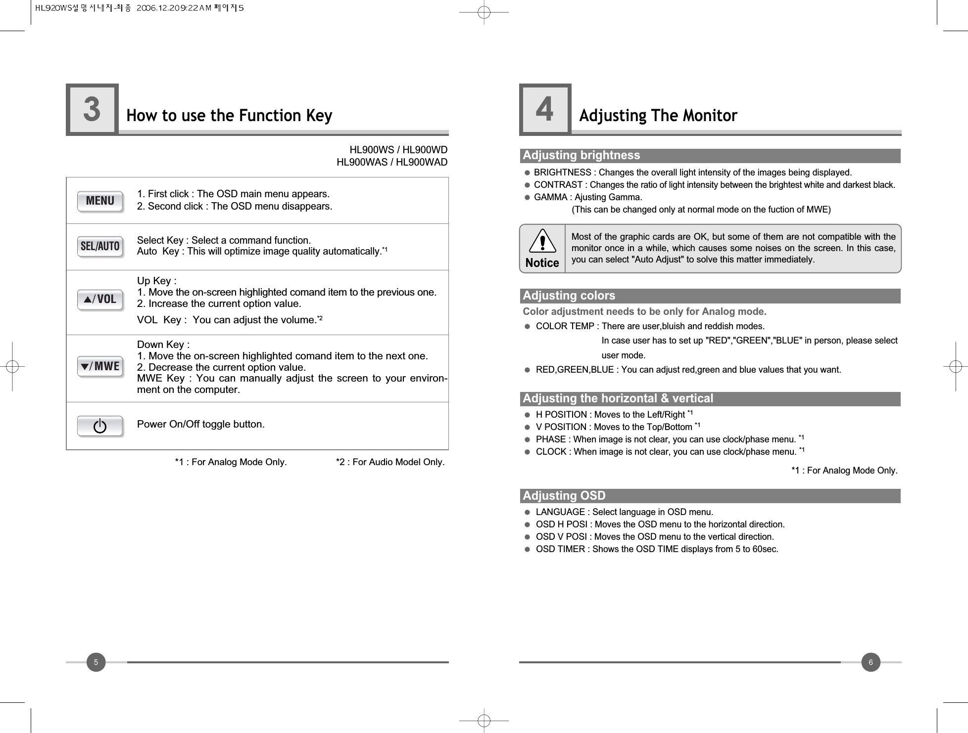 65How to use the Function Key3Adjusting The Monitor4●BRIGHTNESS : Changes the overall light intensity of the images being displayed.●CONTRAST : Changes the ratio of light intensity between the brightest white and darkest black.●GAMMA : Ajusting Gamma. (This can be changed only at normal mode on the fuction of MWE)Adjusting brightnessAdjusting colorsColor adjustment needs to be only for Analog mode.●COLOR TEMP : There are user,bluish and reddish modes.In case user has to set up &quot;RED&quot;,&quot;GREEN&quot;,&quot;BLUE&quot; in person, please selectuser mode.            ●RED,GREEN,BLUE : You can adjust red,green and blue values that you want.Adjusting the horizontal &amp; vertical●H POSITION : Moves to the Left/Right *1●V POSITION : Moves to the Top/Bottom *1●PHASE : When image is not clear, you can use clock/phase menu. *1●CLOCK : When image is not clear, you can use clock/phase menu. *1*1 : For Analog Mode Only.Adjusting OSD●LANGUAGE : Select language in OSD menu.●OSD H POSI : Moves the OSD menu to the horizontal direction.●OSD V POSI : Moves the OSD menu to the vertical direction.●OSD TIMER : Shows the OSD TIME displays from 5 to 60sec.MENUSEL/AUTO/MWE/VOL1. First click : The OSD main menu appears.2. Second click : The OSD menu disappears.HL900WS / HL900WDHL900WAS / HL900WADSelect Key : Select a command function.Auto  Key : This will optimize image quality automatically.*1Up Key :1. Move the on-screen highlighted comand item to the previous one.2. Increase the current option value.VOL  Key :  You can adjust the volume.*2Down Key : 1. Move the on-screen highlighted comand item to the next one.2. Decrease the current option value.MWE  Key  :  You  can  manually  adjust  the  screen  to  your  environ-ment on the computer.Power On/Off toggle button.*1 : For Analog Mode Only.                   *2 : For Audio Model Only.Most of the graphic cards are OK, but some of them are not compatible with themonitor once in a while, which causes some noises on the screen. In this case,you can select &quot;Auto Adjust&quot; to solve this matter immediately.Notice