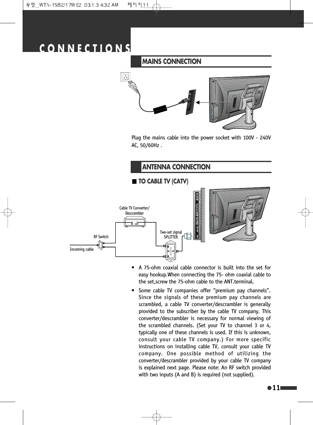 11CONNECTIONSMAINS CONNECTIONPlug the mains cable into the power socket with 100V - 240VAC, 50/60Hz .TO CABLE TV (CATV)ANTENNA CONNECTION&bull; A 75-ohm coaxial cable connector is built into the set foreasy hookup.When connecting the 75- ohm coaxial cable tothe set,screw the 75-ohm cable to the ANT.terminal.&bull; Some cable TV companies offer &ldquo;premium pay channels&rdquo;.Since the signals of these premium pay channels arescrambled, a cable TV converter/descrambler is generallyprovided to the subscriber by the cable TV company. Thisconverter/descrambler is necessary for normal viewing ofthe scrambled channels. (Set your TV to channel 3 or 4,typically one of these channels is used. If this is unknown,consult your cable TV company.) For more specificinstructions on installing cable TV, consult your cable TVcompany. One possible method of utilizing theconverter/descrambler provided by your cable TV companyis explained next page. Please note: An RF switch providedwith two inputs (A and B) is required (not supplied). Incoming cableRF SwitchTwo-set signalSPLITTERCable TV Converter/Descrambler