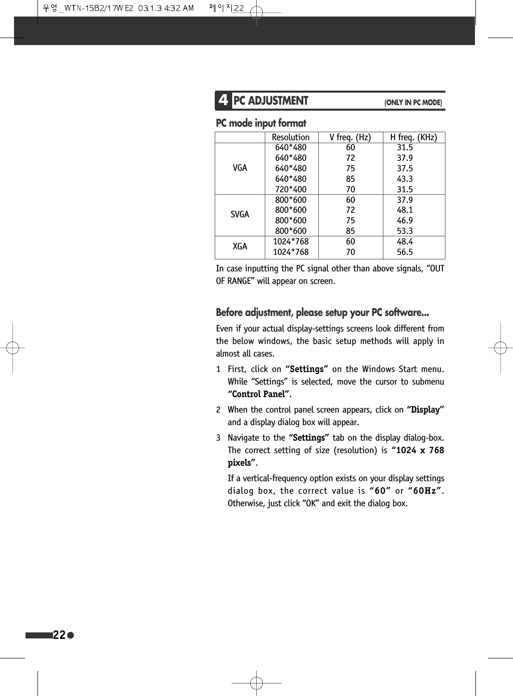 4PC ADJUSTMENT(ONLY IN PC MODE)PC mode input formatResolution V freq. (Hz) H freq. (KHz)640*480 60 31.5640*480 72 37.9640*480 75 37.5640*480 85 43.3720*400 70 31.5800*600 60 37.9800*600 72 48.1800*600 75 46.9800*600 85 53.31024*768 60 48.41024*768 70 56.5VGASVGAXGAIn case inputting the PC signal other than above signals, &ldquo;OUTOF RANGE&rdquo; will appear on screen.Before adjustment, please setup your PC software...Even if your actual display-settings screens look different fromthe below windows, the basic setup methods will apply inalmost all cases.1 First, click on &ldquo;Settings&rdquo; on the Windows Start menu.While &ldquo;Settings&rdquo; is selected, move the cursor to submenu&ldquo;Control Panel&rdquo;.2 When the control panel screen appears, click on &ldquo;Display&rdquo;and a display dialog box will appear.3 Navigate to the &ldquo;Settings&rdquo; tab on the display dialog-box.The correct setting of size (resolution) is &ldquo;1024 x 768pixels&rdquo;.If a vertical-frequency option exists on your display settingsdialog box, the correct value is &ldquo;60&rdquo; or &ldquo;60Hz&rdquo;.Otherwise, just click &ldquo;OK&rdquo; and exit the dialog box.22