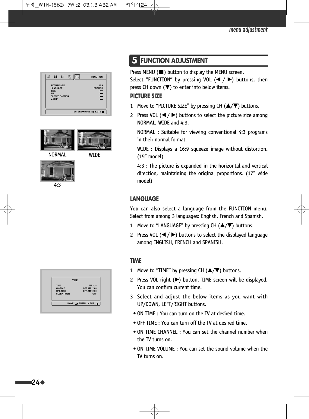 24Press MENU ( ) button to display the MENU screen. Select &ldquo;FUNCTION&rdquo; by pressing VOL (&oelig; /&radic;) buttons, thenpress CH down (&dagger;) to enter into below items.PICTURE SIZE1 Move to &ldquo;PICTURE SIZE&rdquo; by pressing CH (&hellip;/&dagger;) buttons.2 Press VOL (&oelig; /&radic;) buttons to select the picture size amongNORMAL, WIDE and 4:3.NORMAL : Suitable for viewing conventional 4:3 programsin their normal format.WIDE : Displays a 16:9 squeeze image without distortion.(15&rdquo; model)4:3 : The picture is expanded in the horizontal and verticaldirection, maintaining the original proportions. (17&rdquo; widemodel)LANGUAGEYou can also select a language from the FUNCTION menu.Select from among 3 languages: English, French and Spanish.1 Move to &ldquo;LANGUAGE&rdquo; by pressing CH (&hellip;/&dagger;) buttons.2 Press VOL (&oelig; /&radic;) buttons to select the displayed languageamong ENGLISH, FRENCH and SPANISH.TIME1 Move to &ldquo;TIME&rdquo; by pressing CH (&hellip;/&dagger;) buttons.2 Press VOL right (&radic;) button. TIME screen will be displayed.You can confirm current time. 3 Select and adjust the below items as you want withUP/DOWN, LEFT/RIGHT buttons.&bull; ON TIME : You can turn on the TV at desired time.&bull; OFF TIME : You can turn off the TV at desired time.&bull; ON TIME CHANNEL : You can set the channel number whenthe TV turns on.&bull; ON TIME VOLUME : You can set the sound volume when theTV turns on.menu adjustment5FUNCTION ADJUSTMENT)81&amp;7,213,&amp;785(6,=(/$1*8$*(7,0(3,3&amp;/26('&amp;$37,219&amp;+,3(1*/,*+(17(5 029( (;,77,0(7,0(217,0(23)7,0(6/((37,0(5$02))$02))$02))029( (17(5 (;,7NORMAL WIDE4:3