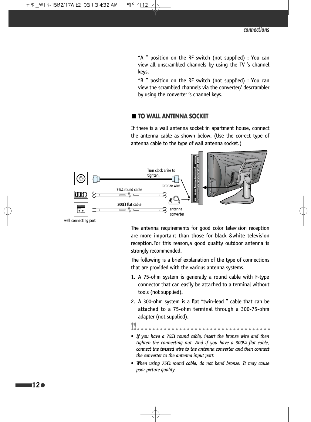 connections12TO WALL ANTENNA SOCKETIf there is a wall antenna socket in apartment house, connectthe antenna cable as shown below. (Use the correct type ofantenna cable to the type of wall antenna socket.)The antenna requirements for good color television receptionare more important than those for black &amp;white televisionreception.For this reason,a good quality outdoor antenna isstrongly recommended.The following is a brief explanation of the type of connectionsthat are provided with the various antenna systems.1. A 75-ohm system is generally a round cable with F-typeconnector that can easily be attached to a terminal withouttools (not supplied).2. A 300-ohm system is a flat &ldquo;twin-lead &rdquo; cable that can beattached to a 75-ohm terminal through a 300-75-ohmadapter (not supplied).&ldquo;A &rdquo; position on the RF switch (not supplied) : You canview all unscrambled channels by using the TV &rsquo;s channelkeys.&ldquo;B &rdquo; position on the RF switch (not supplied) : You canview the scrambled channels via the converter/ descramblerby using the converter &rsquo;s channel keys.&bull; If you have a 75Ωround cable, insert the bronze wire and thentighten the connecting nut. And if you have a 300Ωflat cable,connect the twisted wire to the antenna converter and then connectthe converter to the antenna input port.&bull; When using 75Ωround cable, do not bend bronze. It may causepoor picture quality.Turn clock arise totighten.bronze wireantennaconverter75Ωround cable300Ωflat cablewall connecting port