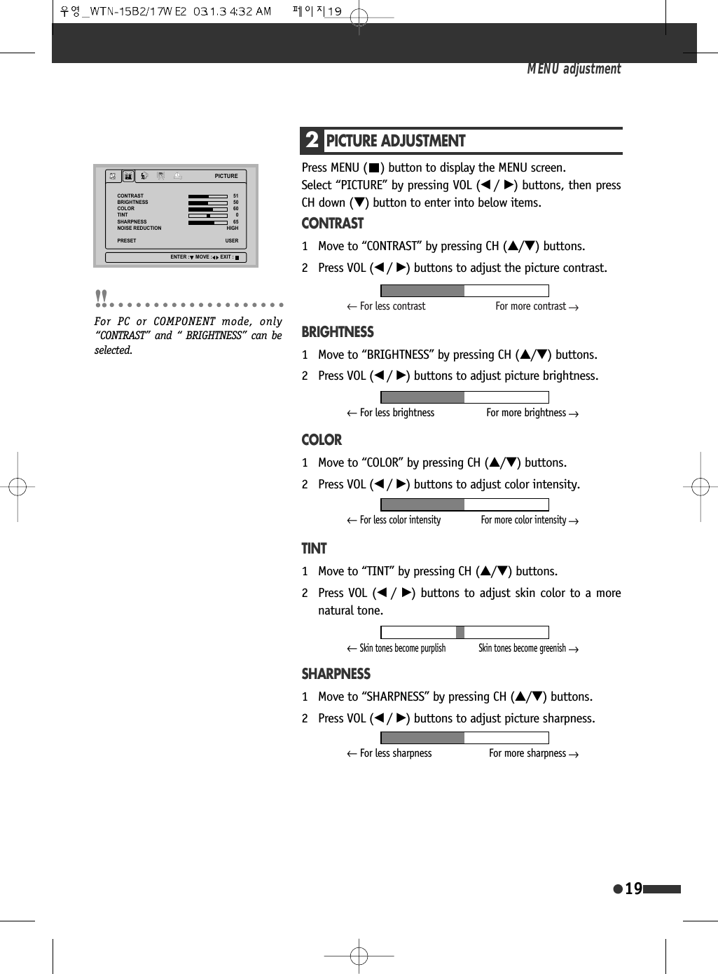 2PICTURE ADJUSTMENTPress MENU ( ) button to display the MENU screen. Select &ldquo;PICTURE&rdquo; by pressing VOL (&oelig; /&radic;) buttons, then pressCH down (&dagger;) button to enter into below items.CONTRAST1 Move to &ldquo;CONTRAST&rdquo; by pressing CH (&hellip;/&dagger;) buttons.2 Press VOL (&oelig; /&radic;) buttons to adjust the picture contrast.BRIGHTNESS1 Move to &ldquo;BRIGHTNESS&rdquo; by pressing CH (&hellip;/&dagger;) buttons.2 Press VOL (&oelig; /&radic;) buttons to adjust picture brightness.COLOR1 Move to &ldquo;COLOR&rdquo; by pressing CH (&hellip;/&dagger;) buttons.2 Press VOL (&oelig; /&radic;) buttons to adjust color intensity.TINT1 Move to &ldquo;TINT&rdquo; by pressing CH (&hellip;/&dagger;) buttons.2 Press VOL (&oelig; /&radic;) buttons to adjust skin color to a morenatural tone.SHARPNESS1 Move to &ldquo;SHARPNESS&rdquo; by pressing CH (&hellip;/&dagger;) buttons.2 Press VOL (&oelig; /&radic;) buttons to adjust picture sharpness.MENU adjustment193,&amp;785(&amp;2175$67%5,*+71(66&amp;2/257,176+$531(6612,6(5('8&amp;7,2135(6(7+,*+86(5(17(5 029( (;,7For PC or COMPONENT mode, only&ldquo;CONTRAST&rdquo; and &ldquo; BRIGHTNESS&rdquo; can beselected.&larr;For less contrast For more contrast&larr;&larr;For less brightness For more brightness&larr;&larr;Skin tones become purplish Skin tones become greenish&larr;&larr;For less color intensity For more color intensity&larr;&larr;For less sharpness For more sharpness&larr;