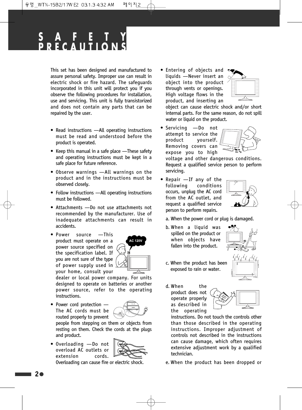 SAFETYPRECAUTIONSThis set has been designed and manufactured toassure personal safety. Improper use can result inelectric shock or fire hazard. The safeguardsincorporated in this unit will protect you if youobserve the following procedures for installation,use and servicing. This unit is fully transistorizedand does not contain any parts that can berepaired by the user.&bull; Read instructions &mdash;All operating instructionsmust be read and understood before theproduct is operated.&bull; Keep this manual in a safe place &mdash;These safetyand operating instructions must be kept in asafe place for future reference.&bull; Observe warnings &mdash;All warnings on theproduct and in the instructions must beobserved closely.&bull; Follow instructions &mdash;All operating instructionsmust be followed.&bull; Attachments &mdash;Do not use attachments notrecommended by the manufacturer. Use ofinadequate attachments can result inaccidents.&bull; Power source &mdash;Thisproduct must operate on apower source specified onthe specification label. Ifyou are not sure of the typeof power supply used inyour home, consult yourdealer or local power company. For unitsdesigned to operate on batteries or anotherpower source, refer to the operatinginstructions.&bull; Power cord protection &mdash;The AC cords must berouted properly to preventpeople from stepping on them or objects fromresting on them. Check the cords at the plugsand product.&bull; Overloading &mdash;Do notoverload AC outlets orextension cords.Overloading can cause fire or electric shock.&bull; Entering of objects andliquids &mdash;Never insert anobject into the productthrough vents or openings.High voltage flows in theproduct, and inserting anobject can cause electric shock and/or shortinternal parts. For the same reason, do not spillwater or liquid on the product.&bull; Servicing &mdash;Do notattempt to service theproduct yourself.Removing covers canexpose you to highvoltage and other dangerous conditions.Request a qualified service person to performservicing.&bull; Repair &mdash;If any of thefollowing conditionsoccurs, unplug the AC cordfrom the AC outlet, andrequest a qualified serviceperson to perform repairs.a. When the power cord or plug is damaged.b. When a liquid wasspilled on the product orwhen objects havefallen into the product.c. When the product has beenexposed to rain or water.d. When  theproduct does notoperate properlyas described inthe operatinginstructions. Do not touch the controls otherthan those described in the operatinginstructions. Improper adjustment ofcontrols not described in the instructionscan cause damage, which often requiresextensive adjustment work by a qualifiedtechnician.e. When the product has been dropped or2