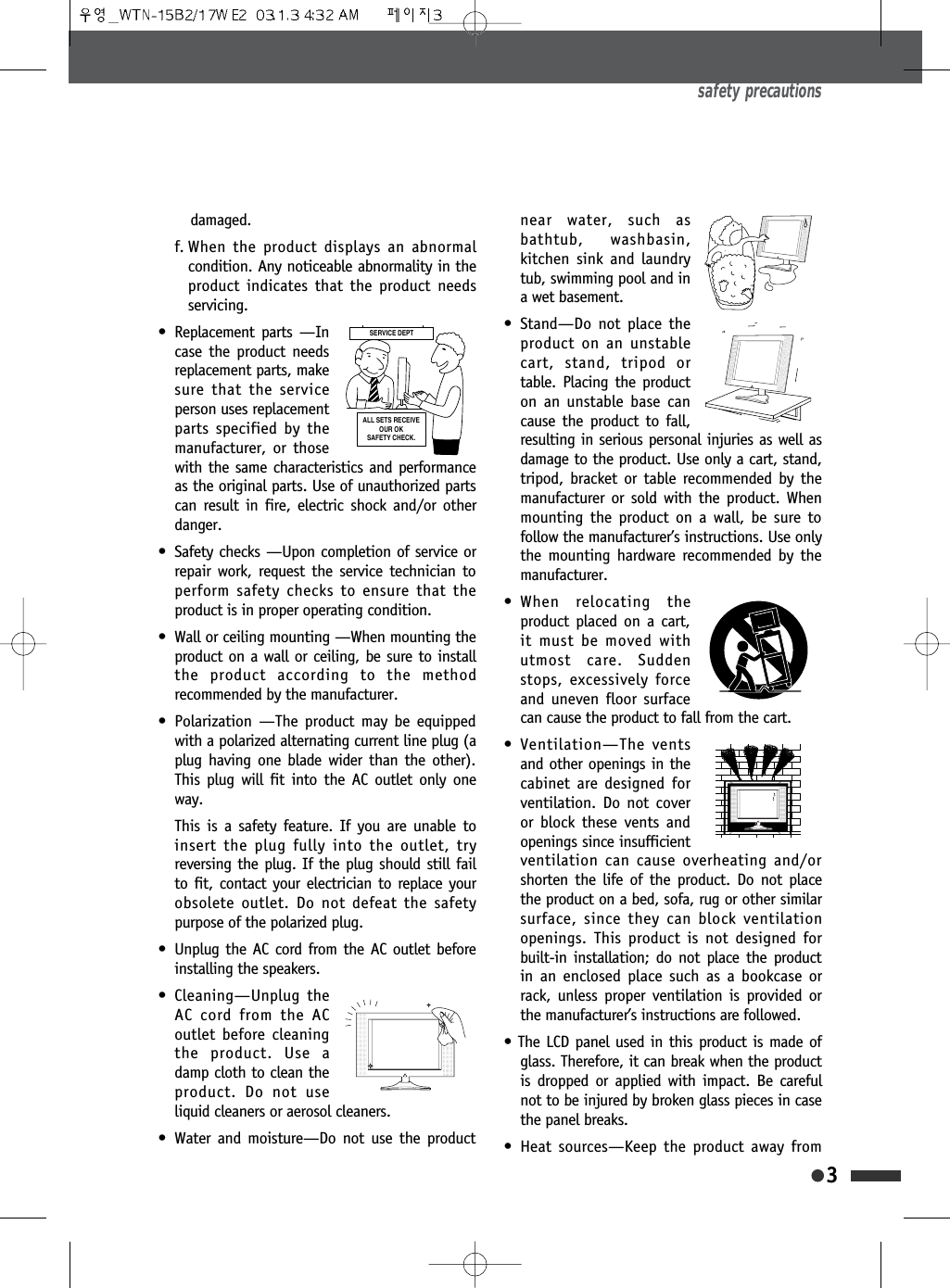 damaged.f. When the product displays an abnormalcondition. Any noticeable abnormality in theproduct indicates that the product needsservicing.&bull; Replacement parts &mdash;Incase the product needsreplacement parts, makesure that the serviceperson uses replacementparts specified by themanufacturer, or thosewith the same characteristics and performanceas the original parts. Use of unauthorized partscan result in fire, electric shock and/or otherdanger.&bull; Safety checks &mdash;Upon completion of service orrepair work, request the service technician toperform safety checks to ensure that theproduct is in proper operating condition.&bull; Wall or ceiling mounting &mdash;When mounting theproduct on a wall or ceiling, be sure to installthe product according to the methodrecommended by the manufacturer.&bull; Polarization &mdash;The product may be equippedwith a polarized alternating current line plug (aplug having one blade wider than the other).This plug will fit into the AC outlet only oneway.This is a safety feature. If you are unable toinsert the plug fully into the outlet, tryreversing the plug. If the plug should still failto fit, contact your electrician to replace yourobsolete outlet. Do not defeat the safetypurpose of the polarized plug.&bull; Unplug the AC cord from the AC outlet beforeinstalling the speakers.&bull; Cleaning&mdash;Unplug theAC cord from the ACoutlet before cleaningthe product. Use adamp cloth to clean theproduct. Do not useliquid cleaners or aerosol cleaners.&bull; Water and moisture&mdash;Do not use the productnear water, such asbathtub, washbasin,kitchen sink and laundrytub, swimming pool and ina wet basement.&bull; Stand&mdash;Do not place theproduct on an unstablecart, stand, tripod ortable. Placing the producton an unstable base cancause the product to fall,resulting in serious personal injuries as well asdamage to the product. Use only a cart, stand,tripod, bracket or table recommended by themanufacturer or sold with the product. Whenmounting the product on a wall, be sure tofollow the manufacturer&rsquo;s instructions. Use onlythe mounting hardware recommended by themanufacturer.&bull; When relocating theproduct placed on a cart,it must be moved withutmost care. Suddenstops, excessively forceand uneven floor surfacecan cause the product to fall from the cart.&bull; Ventilation&mdash;The ventsand other openings in thecabinet are designed forventilation. Do not coveror block these vents andopenings since insufficientventilation can cause overheating and/orshorten the life of the product. Do not placethe product on a bed, sofa, rug or other similarsurface, since they can block ventilationopenings. This product is not designed forbuilt-in installation; do not place the productin an enclosed place such as a bookcase orrack, unless proper ventilation is provided orthe manufacturer&rsquo;s instructions are followed.&bull; The LCD panel used in this product is made ofglass. Therefore, it can break when the productis dropped or applied with impact. Be carefulnot to be injured by broken glass pieces in casethe panel breaks.&bull; Heat sources&mdash;Keep the product away fromsafety precautions36(59,&amp;('(37$//6(765(&amp;(,9(2852.6$)(7<&amp;+(&amp;.