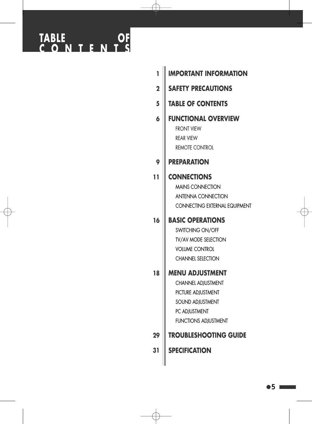 5125691116182931IMPORTANT INFORMATIONSAFETY PRECAUTIONSTABLE OF CONTENTSFUNCTIONAL OVERVIEWFRONT VIEWREAR VIEWREMOTE CONTROLPREPARATIONCONNECTIONSMAINS CONNECTIONANTENNA CONNECTIONCONNECTING EXTERNAL EQUIPMENTBASIC OPERATIONSSWITCHING ON/OFFTV/AV MODE SELECTIONVOLUME CONTROLCHANNEL SELECTIONMENU ADJUSTMENTCHANNEL ADJUSTMENTPICTURE ADJUSTMENTSOUND ADJUSTMENTPC ADJUSTMENTFUNCTIONS ADJUSTMENTTROUBLESHOOTING GUIDESPECIFICATIONTABLE OFCONTENTS
