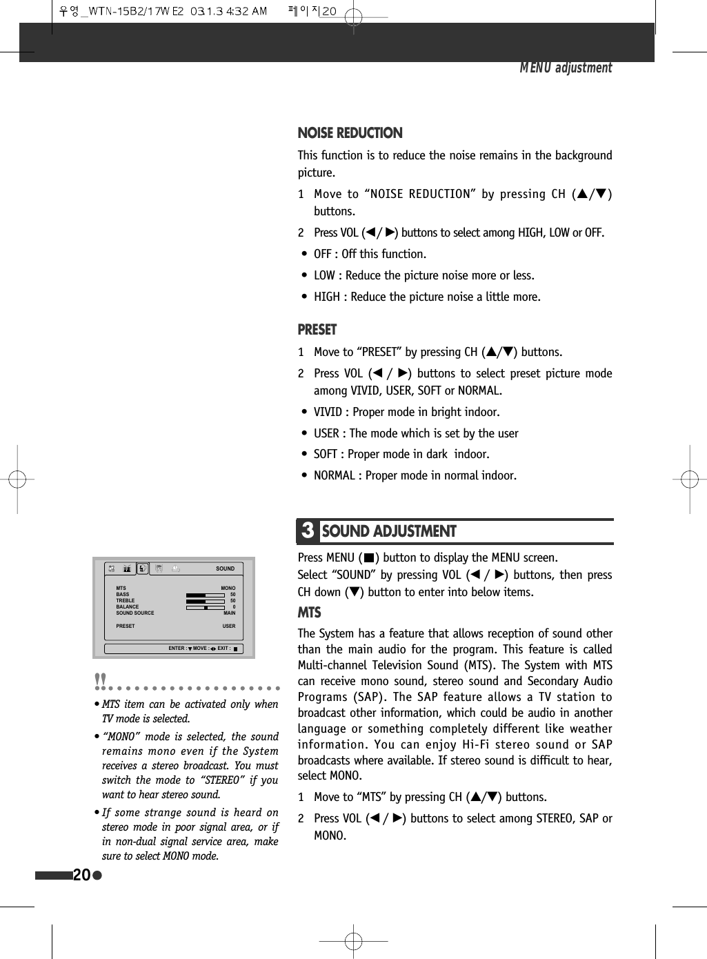 NOISE REDUCTIONThis function is to reduce the noise remains in the backgroundpicture.1 Move to &ldquo;NOISE REDUCTION&rdquo; by pressing CH (&hellip;/&dagger;)buttons.2 Press VOL (&oelig; /&radic;) buttons to select among HIGH, LOW or OFF.&bull; OFF : Off this function.&bull; LOW : Reduce the picture noise more or less.&bull; HIGH : Reduce the picture noise a little more.PRESET1 Move to &ldquo;PRESET&rdquo; by pressing CH (&hellip;/&dagger;) buttons.2 Press VOL (&oelig;  /&radic;) buttons to select preset picture modeamong VIVID, USER, SOFT or NORMAL.&bull; VIVID : Proper mode in bright indoor.&bull; USER : The mode which is set by the user&bull; SOFT : Proper mode in dark  indoor.&bull; NORMAL : Proper mode in normal indoor.MENU adjustment203SOUND ADJUSTMENTPress MENU ( ) button to display the MENU screen. Select &ldquo;SOUND&rdquo; by pressing VOL (&oelig; /&radic;) buttons, then pressCH down (&dagger;) button to enter into below items.MTSThe System has a feature that allows reception of sound otherthan the main audio for the program. This feature is calledMulti-channel Television Sound (MTS). The System with MTScan receive mono sound, stereo sound and Secondary AudioPrograms (SAP). The SAP feature allows a TV station tobroadcast other information, which could be audio in anotherlanguage or something completely different like weatherinformation. You can enjoy Hi-Fi stereo sound or SAPbroadcasts where available. If stereo sound is difficult to hear,select MONO.1 Move to &ldquo;MTS&rdquo; by pressing CH (&hellip;/&dagger;) buttons.2 Press VOL (&oelig; /&radic;) buttons to select among STEREO, SAP orMONO.6281'076%$6675(%/(%$/$1&amp;(6281'6285&amp;(35(6(702120$,186(5(17(5 029( (;,7&bull; MTS item can be activated only whenTV mode is selected.&bull; &ldquo;MONO&rdquo; mode is selected, the soundremains mono even if the Systemreceives a stereo broadcast. You mustswitch the mode to &ldquo;STEREO&rdquo; if youwant to hear stereo sound.&bull; If some strange sound is heard onstereo mode in poor signal area, or ifin non-dual signal service area, makesure to select MONO mode.