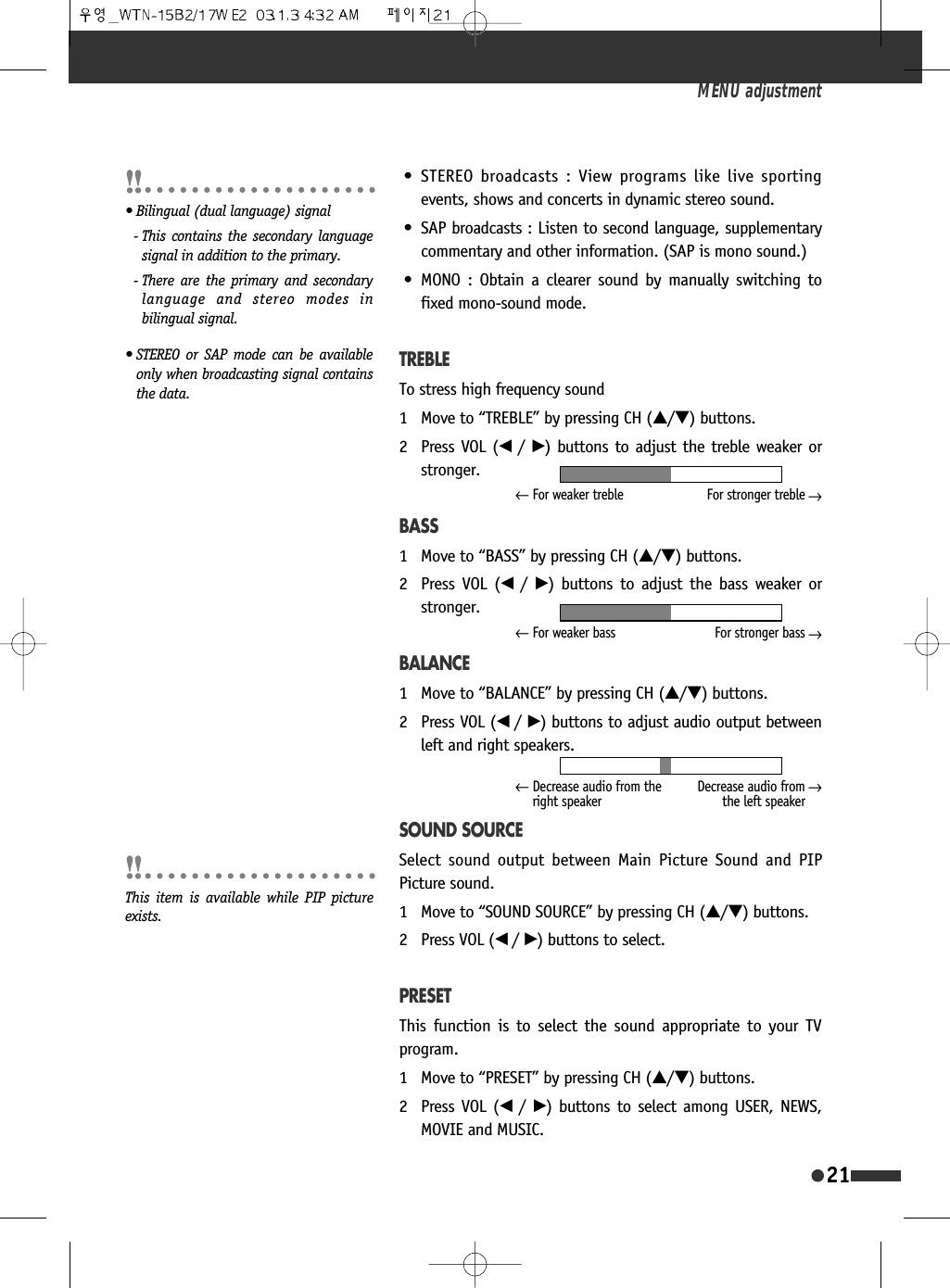 &bull; STEREO broadcasts : View programs like live sportingevents, shows and concerts in dynamic stereo sound.&bull; SAP broadcasts : Listen to second language, supplementarycommentary and other information. (SAP is mono sound.)&bull; MONO : Obtain a clearer sound by manually switching tofixed mono-sound mode.TREBLETo stress high frequency sound1 Move to &ldquo;TREBLE&rdquo; by pressing CH (&hellip;/&dagger;) buttons.2 Press VOL (&oelig; /&radic;) buttons to adjust the treble weaker orstronger.BASS1 Move to &ldquo;BASS&rdquo; by pressing CH (&hellip;/&dagger;) buttons.2 Press VOL (&oelig;  /&radic;) buttons to adjust the bass weaker orstronger.BALANCE1 Move to &ldquo;BALANCE&rdquo; by pressing CH (&hellip;/&dagger;) buttons.2 Press VOL (&oelig; /&radic;) buttons to adjust audio output betweenleft and right speakers.SOUND SOURCESelect sound output between Main Picture Sound and PIPPicture sound.1 Move to &ldquo;SOUND SOURCE&rdquo; by pressing CH (&hellip;/&dagger;) buttons.2 Press VOL (&oelig; /&radic;) buttons to select.PRESETThis function is to select the sound appropriate to your TVprogram.1 Move to &ldquo;PRESET&rdquo; by pressing CH (&hellip;/&dagger;) buttons.2 Press VOL (&oelig;  /&radic;) buttons to select among USER, NEWS,MOVIE and MUSIC.MENU adjustment21&larr;For weaker treble For stronger treble&larr;&larr;For weaker bass For stronger bass&larr;&larr;Decrease audio from theright speakerDecrease audio fromthe left speaker&larr;This item is available while PIP pictureexists.&bull; Bilingual (dual language) signal- This contains the secondary languagesignal in addition to the primary.- There are the primary and secondarylanguage and stereo modes inbilingual signal.&bull; STEREO or SAP mode can be availableonly when broadcasting signal containsthe data.
