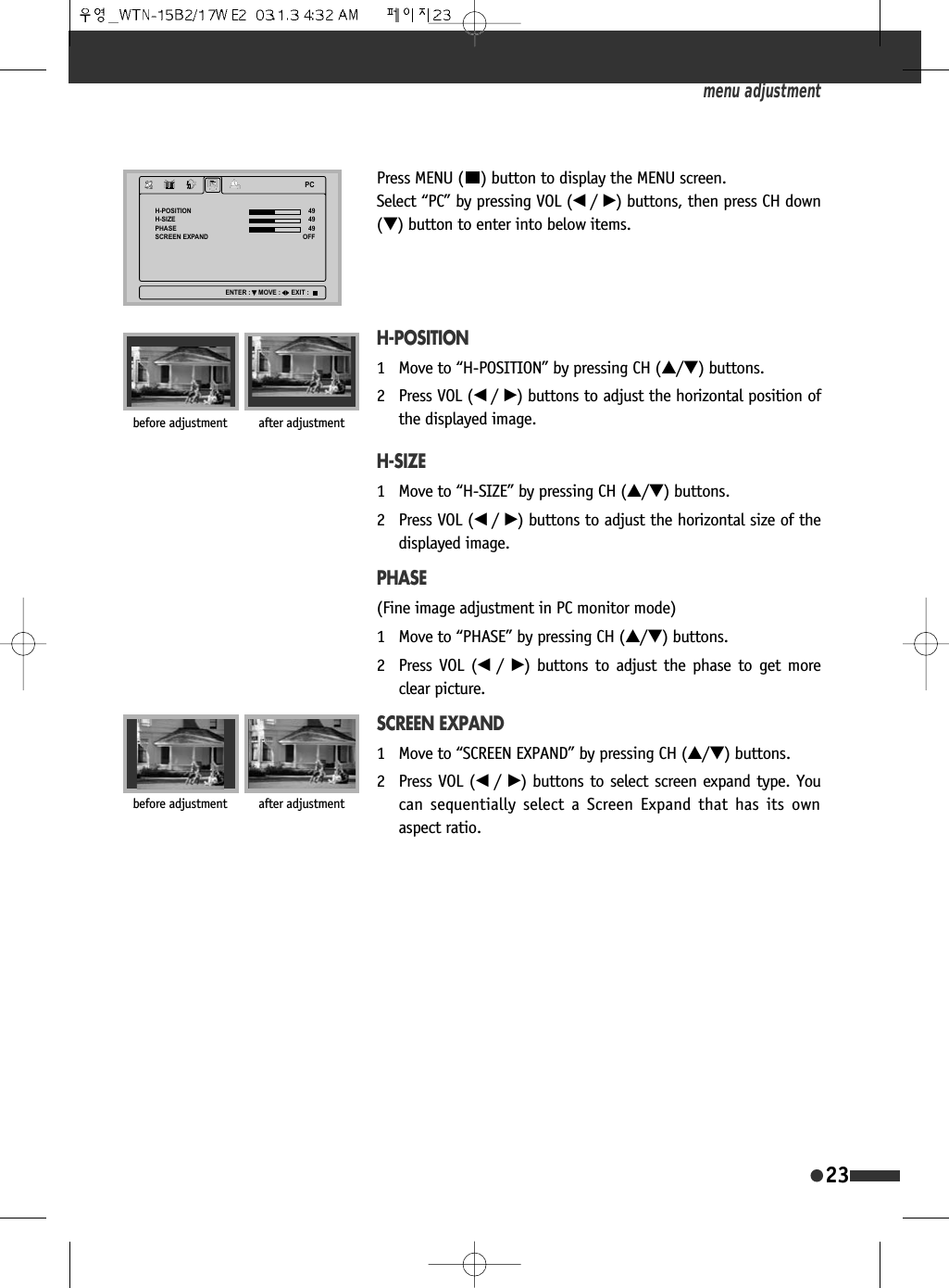 23Press MENU ( ) button to display the MENU screen. Select &ldquo;PC&rdquo; by pressing VOL (&oelig; /&radic;) buttons, then press CH down(&dagger;) button to enter into below items.H-POSITION1 Move to &ldquo;H-POSITION&rdquo; by pressing CH (&hellip;/&dagger;) buttons.2 Press VOL (&oelig; /&radic;) buttons to adjust the horizontal position ofthe displayed image.H-SIZE1 Move to &ldquo;H-SIZE&rdquo; by pressing CH (&hellip;/&dagger;) buttons.2 Press VOL (&oelig; /&radic;) buttons to adjust the horizontal size of thedisplayed image.PHASE(Fine image adjustment in PC monitor mode)1 Move to &ldquo;PHASE&rdquo; by pressing CH (&hellip;/&dagger;) buttons.2 Press VOL (&oelig;  /&radic;) buttons to adjust the phase to get moreclear picture.SCREEN EXPAND1 Move to &ldquo;SCREEN EXPAND&rdquo; by pressing CH (&hellip;/&dagger;) buttons.2 Press VOL (&oelig; /&radic;) buttons to select screen expand type. Youcan sequentially select a Screen Expand that has its ownaspect ratio.menu adjustment3&amp;+326,7,21+6,=(3+$6(6&amp;5((1(;3$1'2))(17(5 029( (;,7before adjustment after adjustmentbefore adjustment after adjustment