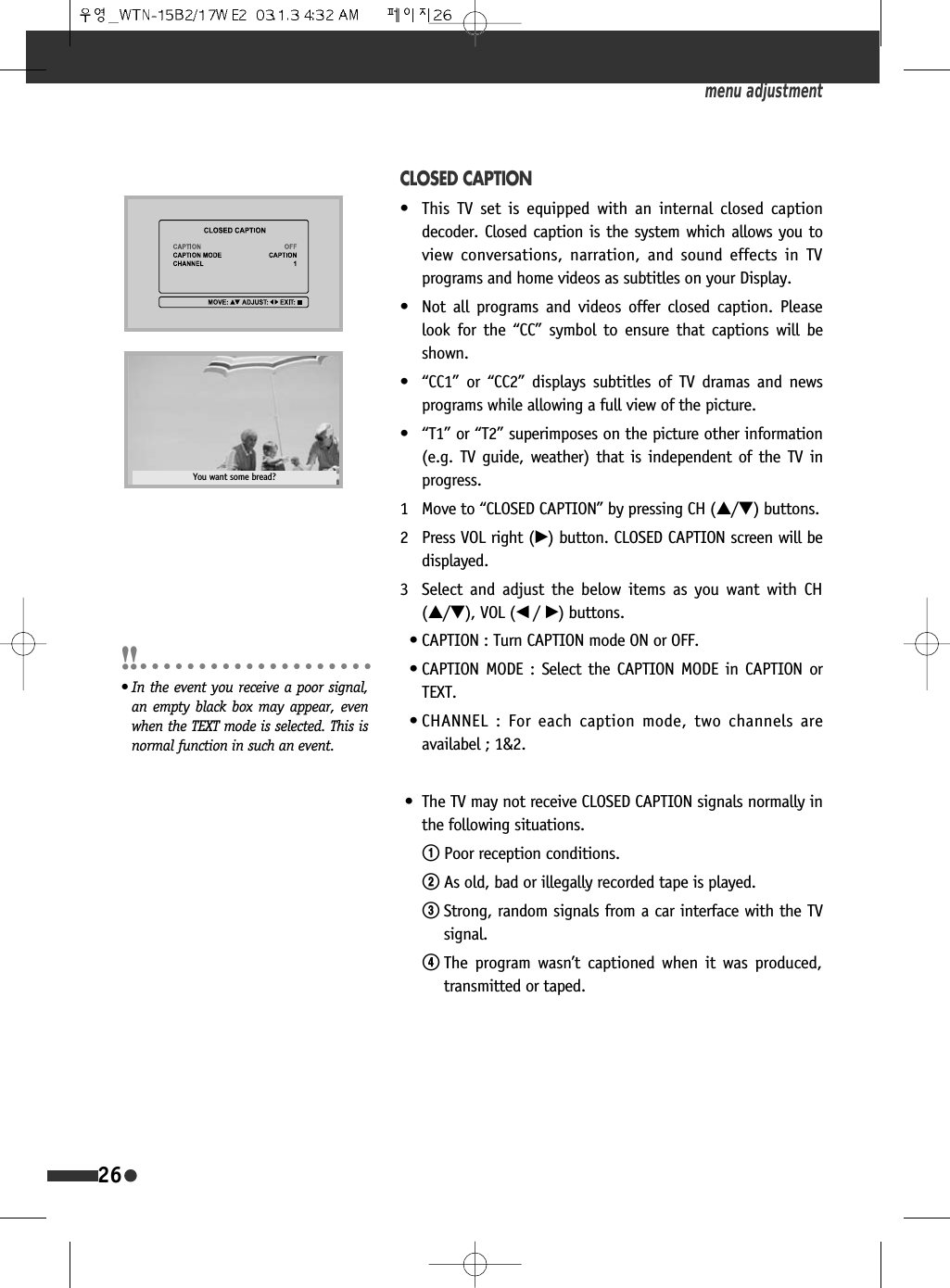 26CLOSED CAPTION&bull;  This TV set is equipped with an internal closed captiondecoder. Closed caption is the system which allows you toview conversations, narration, and sound effects in TVprograms and home videos as subtitles on your Display.&bull;  Not all programs and videos offer closed caption. Pleaselook for the &ldquo;CC&rdquo; symbol to ensure that captions will beshown.&bull; &ldquo;CC1&rdquo; or &ldquo;CC2&rdquo; displays subtitles of TV dramas and newsprograms while allowing a full view of the picture.&bull; &ldquo;T1&rdquo; or &ldquo;T2&rdquo; superimposes on the picture other information(e.g. TV guide, weather) that is independent of the TV inprogress.1 Move to &ldquo;CLOSED CAPTION&rdquo; by pressing CH (&hellip;/&dagger;) buttons.2 Press VOL right (&radic;) button. CLOSED CAPTION screen will bedisplayed.3 Select and adjust the below items as you want with CH(&hellip;/&dagger;), VOL (&oelig; /&radic;) buttons.&bull; CAPTION : Turn CAPTION mode ON or OFF. &bull; CAPTION MODE : Select the CAPTION MODE in CAPTION orTEXT.&bull; CHANNEL : For each caption mode, two channels areavailabel ; 1&amp;2.&bull; The TV may not receive CLOSED CAPTION signals normally inthe following situations.!Poor reception conditions.@As old, bad or illegally recorded tape is played.#Strong, random signals from a car interface with the TVsignal.$The program wasn&rsquo;t captioned when it was produced,transmitted or taped.menu adjustmentYou want some bread?&bull; In the event you receive a poor signal,an empty black box may appear, evenwhen the TEXT mode is selected. This isnormal function in such an event.