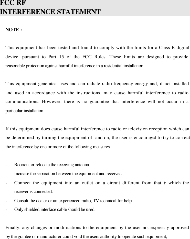 FCC RF INTERFERENCE STATEMENT   NOTE :  This equipment has been tested and found to comply with the limits for a Class B digital device, pursuant to Part 15 of the FCC Rules. These limits are designed to provide reasonable protection against harmful interference in a residential installation.  This equipment generates, uses and can radiate radio frequency energy and, if not installed and used in accordance with the instructions, may cause harmful interference to radio communications. However, there is no guarantee that interference will not occur in a particular installation.  If this equipment does cause harmful interference to radio or television reception which can be determined by turning the equipment off and on, the user is encouraged to try to correct the interference by one or more of the following measures.  - Reorient or relocate the receiving antenna. - Increase the separation between the equipment and receiver.  - Connect the equipment into an outlet on a circuit different from that to which the receiver is connected. - Consult the dealer or an experienced radio, TV technical for help. - Only shielded interface cable should be used.  Finally, any changes or modifications to the equipment by the user not expressly approved by the grantee or manufacturer could void the users authority to operate such equipment,    