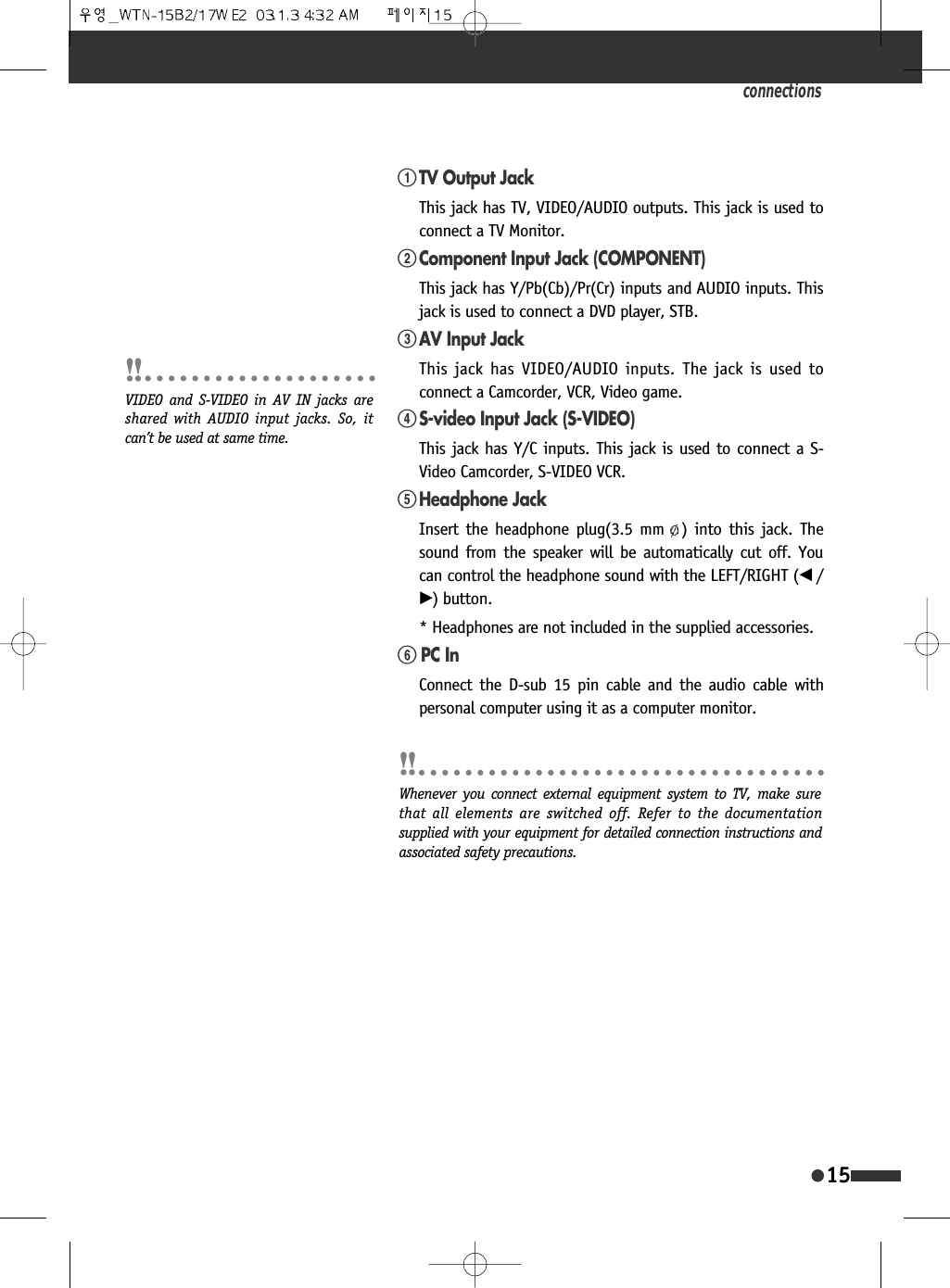 connections15!TV Output JackThis jack has TV, VIDEO/AUDIO outputs. This jack is used toconnect a TV Monitor. @Component Input Jack (COMPONENT) This jack has Y/Pb(Cb)/Pr(Cr) inputs and AUDIO inputs. Thisjack is used to connect a DVD player, STB. #AV Input JackThis jack has VIDEO/AUDIO inputs. The jack is used toconnect a Camcorder, VCR, Video game.$S-video Input Jack (S-VIDEO)This jack has Y/C inputs. This jack is used to connect a S-Video Camcorder, S-VIDEO VCR. %Headphone JackInsert the headphone plug(3.5 mm ) into this jack. Thesound from the speaker will be automatically cut off. Youcan control the headphone sound with the LEFT/RIGHT (&oelig; /&radic;) button.* Headphones are not included in the supplied accessories.^ PC InConnect the D-sub 15 pin cable and the audio cable withpersonal computer using it as a computer monitor.VIDEO and S-VIDEO in AV IN jacks areshared with AUDIO input jacks. So, itcan&rsquo;t be used at same time.Whenever you connect external equipment system to TV, make surethat all elements are switched off. Refer to the documentationsupplied with your equipment for detailed connection instructions andassociated safety precautions.