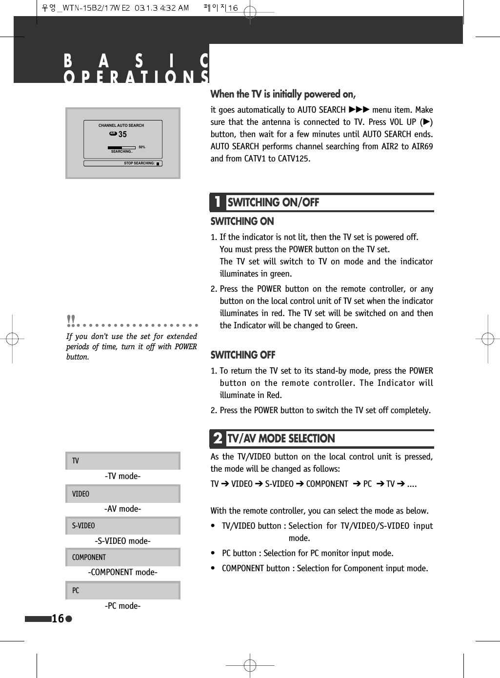 BASICOPERATIONS1SWITCHING ON/OFFSWITCHING ON1. If the indicator is not lit, then the TV set is powered off.You must press the POWER button on the TV set.The TV set will switch to TV on mode and the indicatorilluminates in green.2. Press the POWER button on the remote controller, or anybutton on the local control unit of TV set when the indicatorilluminates in red. The TV set will be switched on and thenthe Indicator will be changed to Green.SWITCHING OFF1. To return the TV set to its stand-by mode, press the POWERbutton on the remote controller. The Indicator willilluminate in Red.2. Press the POWER button to switch the TV set off completely. When the TV is initially powered on,it goes automatically to AUTO SEARCH &radic;&radic;&radic; menu item. Makesure that the antenna is connected to TV. Press VOL UP (&radic;)button, then wait for a few minutes until AUTO SEARCH ends.AUTO SEARCH performs channel searching from AIR2 to AIR69and from CATV1 to CATV125.16With the remote controller, you can select the mode as below.&bull; TV/VIDEO button : Selection for TV/VIDEO/S-VIDEO inputmode.&bull; PC button : Selection for PC monitor input mode.&bull; COMPONENT button : Selection for Component input mode.COMPONENT-COMPONENT mode-PC-PC mode-If you don't use the set for extendedperiods of time, turn it off with POWERbutton.2TV/AV MODE SELECTIONAs the TV/VIDEO button on the local control unit is pressed,the mode will be changed as follows:TV ➔VIDEO ➔S-VIDEO ➔COMPONENT ➔PC ➔ TV ➔ ....TV-TV mode-VIDEO-AV mode-S-VIDEO-S-VIDEO mode-&amp;+$11(/$8726($5&amp;+$,5 6($5&amp;+,1*67236($5&amp;+,1*